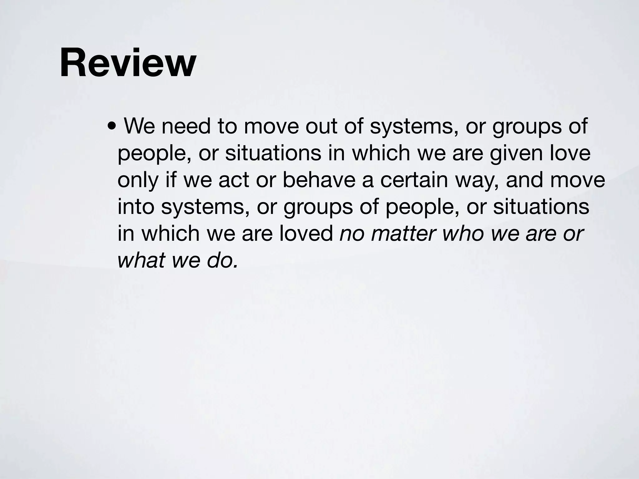 Review
  • We need to move out of systems, or groups of
   people, or situations in which we are given love
   only if we act or behave a certain way, and move
   into systems, or groups of people, or situations
   in which we are loved no matter who we are or
   what we do.
 