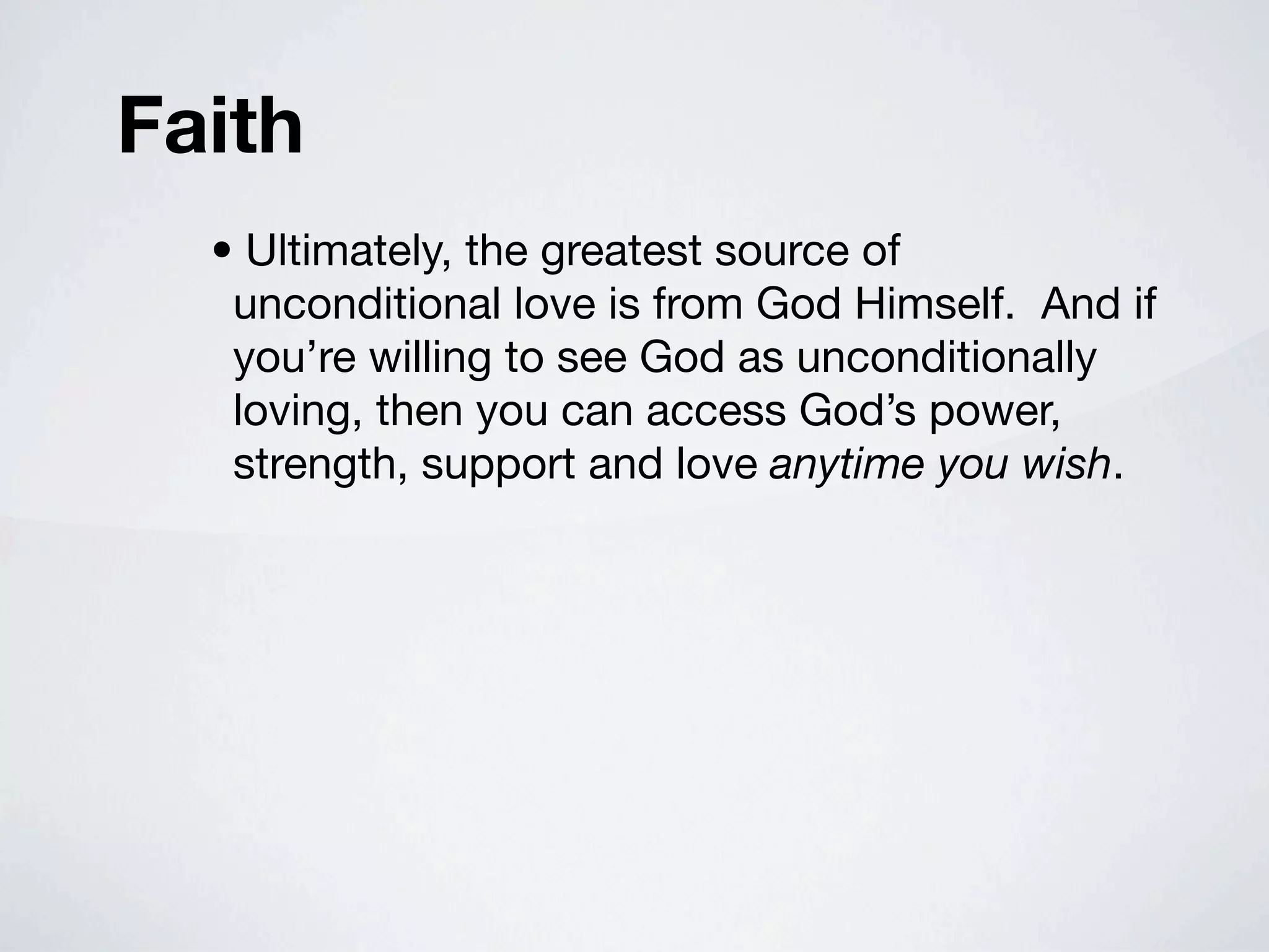 Faith
  • Ultimately, the greatest source of
   unconditional love is from God Himself. And if
   you’re willing to see God as unconditionally
   loving, then you can access God’s power,
   strength, support and love anytime you wish.
 