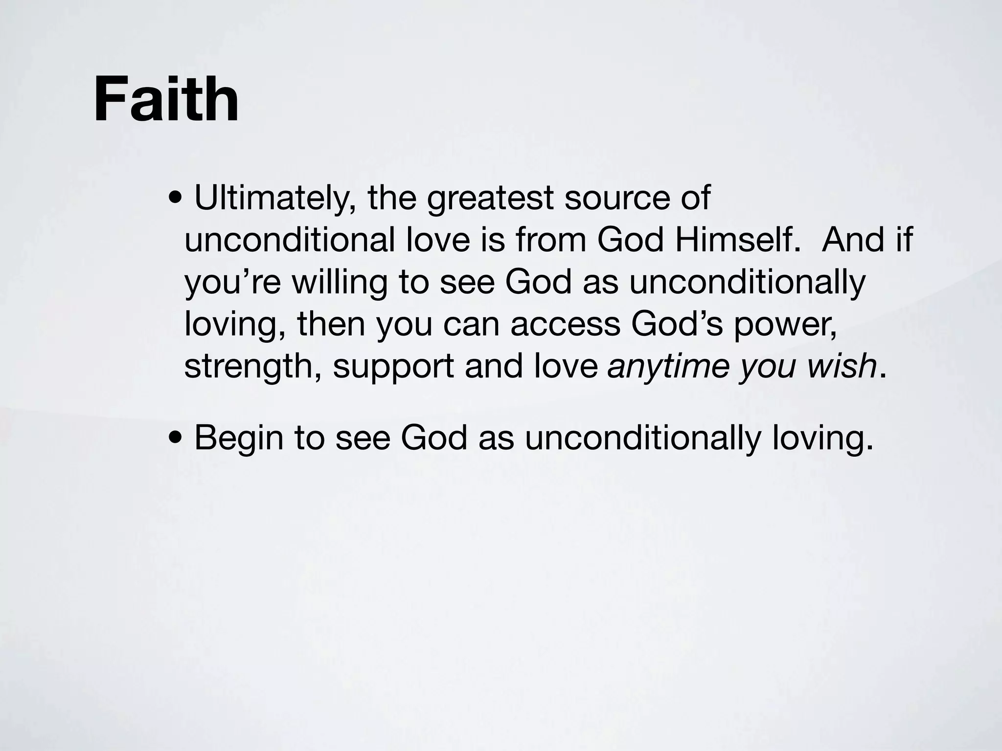 Faith
  • Ultimately, the greatest source of
   unconditional love is from God Himself. And if
   you’re willing to see God as unconditionally
   loving, then you can access God’s power,
   strength, support and love anytime you wish.

  • Begin to see God as unconditionally loving.
 