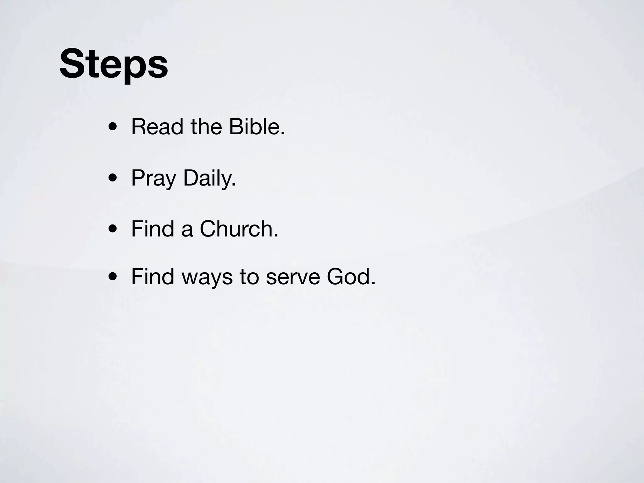 Steps
  • Read the Bible.

  • Pray Daily.

  • Find a Church.

  • Find ways to serve God.
 