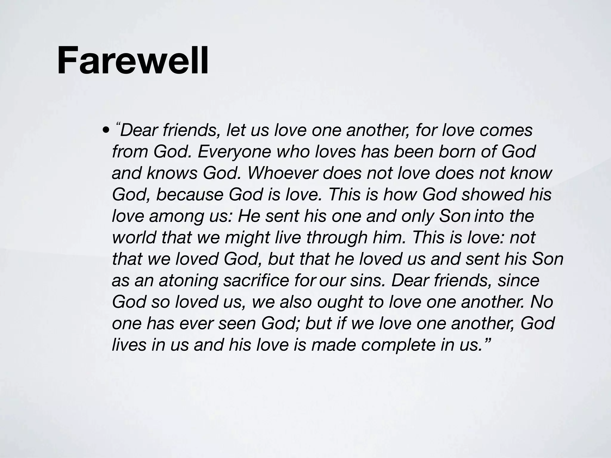 Farewell
  • “Dear friends, let us love one another, for love comes
   from God. Everyone who loves has been born of God
   and knows God. Whoever does not love does not know
   God, because God is love. This is how God showed his
   love among us: He sent his one and only Son into the
   world that we might live through him. This is love: not
   that we loved God, but that he loved us and sent his Son
   as an atoning sacriﬁce for our sins. Dear friends, since
   God so loved us, we also ought to love one another. No
   one has ever seen God; but if we love one another, God
   lives in us and his love is made complete in us.”
 