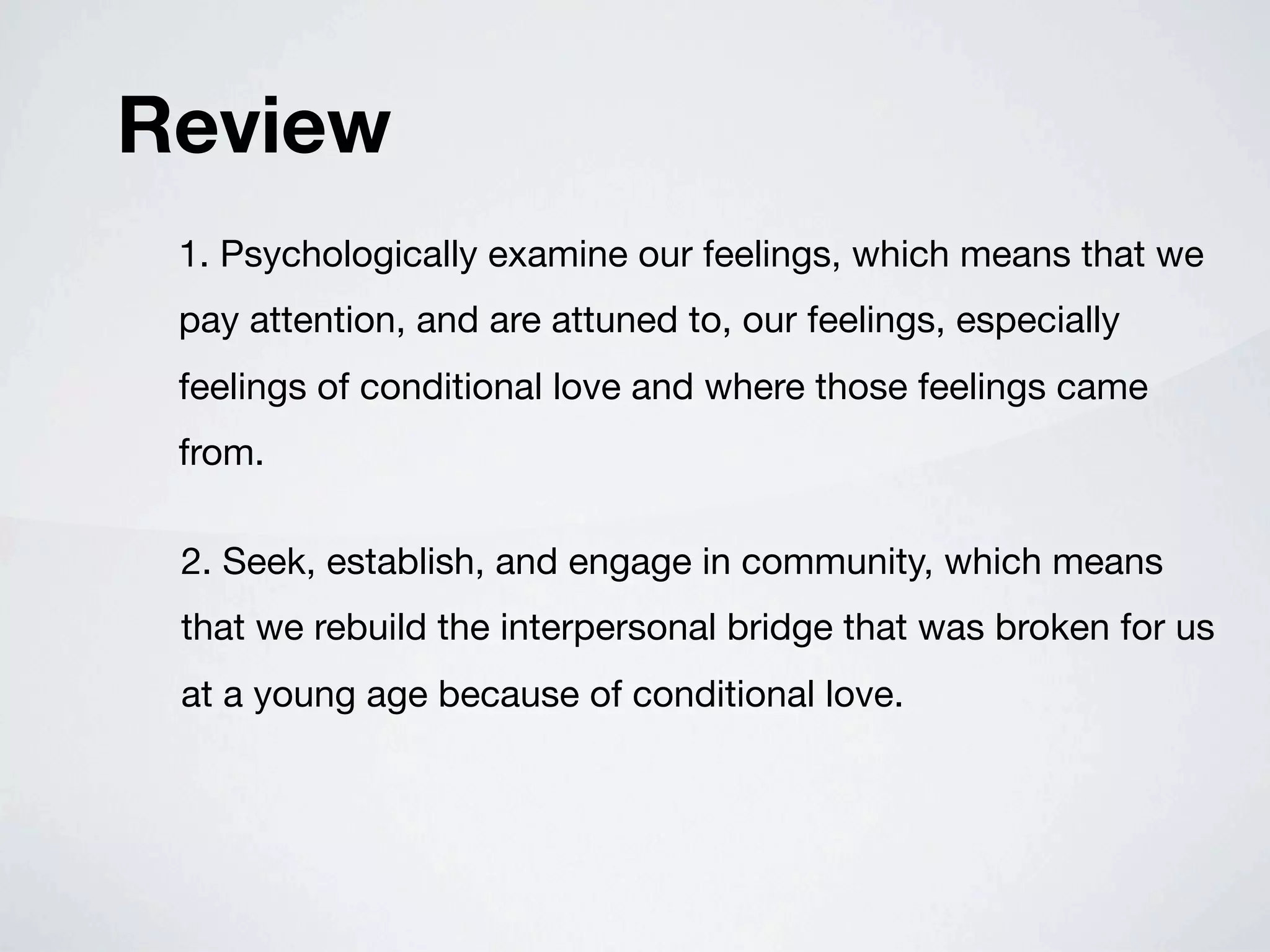 Review
 1. Psychologically examine our feelings, which means that we
 pay attention, and are attuned to, our feelings, especially
 feelings of conditional love and where those feelings came
 from.

 2. Seek, establish, and engage in community, which means
 that we rebuild the interpersonal bridge that was broken for us
 at a young age because of conditional love.
 