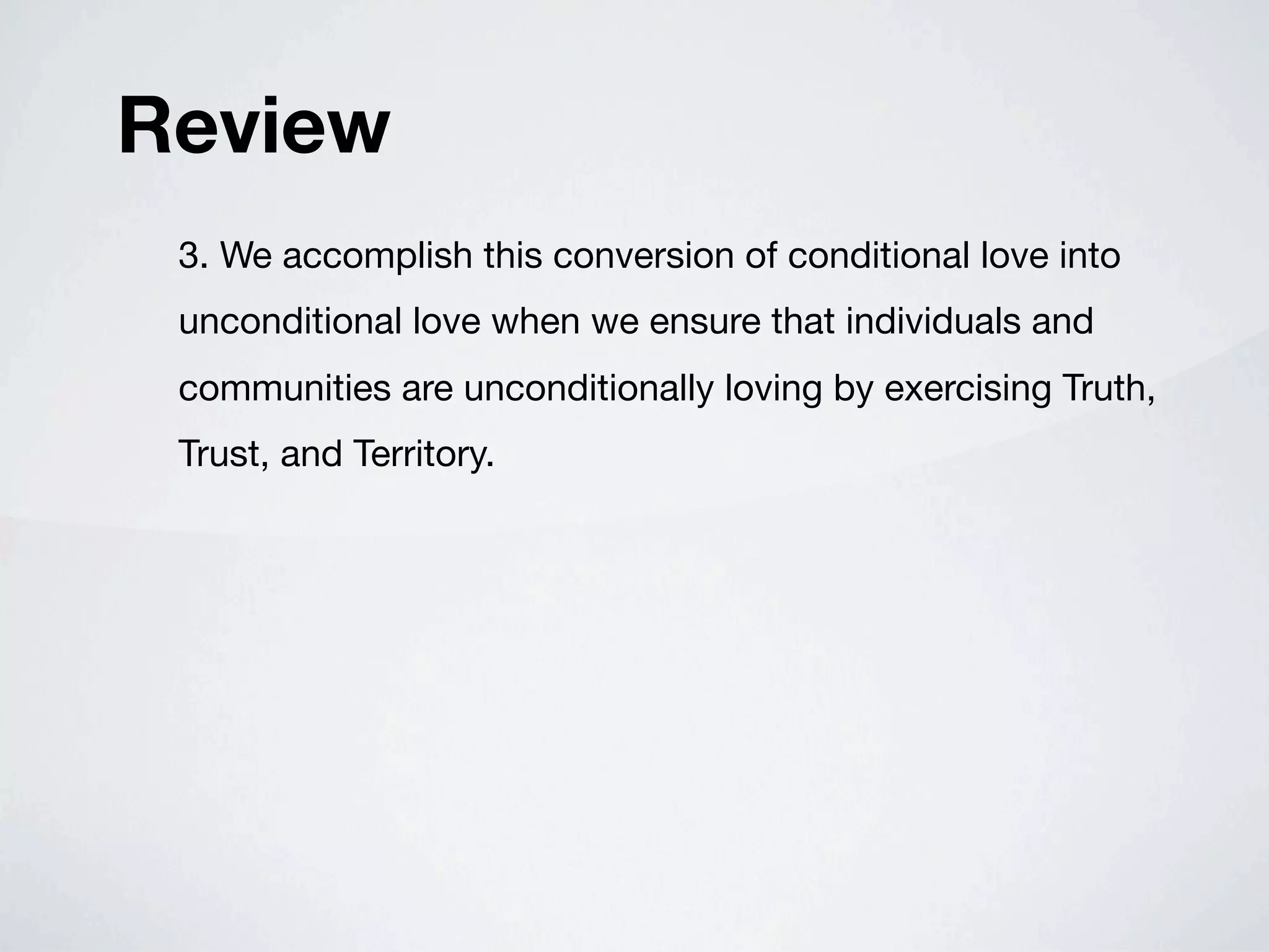 Review
 3. We accomplish this conversion of conditional love into
 unconditional love when we ensure that individuals and
 communities are unconditionally loving by exercising Truth,
 Trust, and Territory.
 