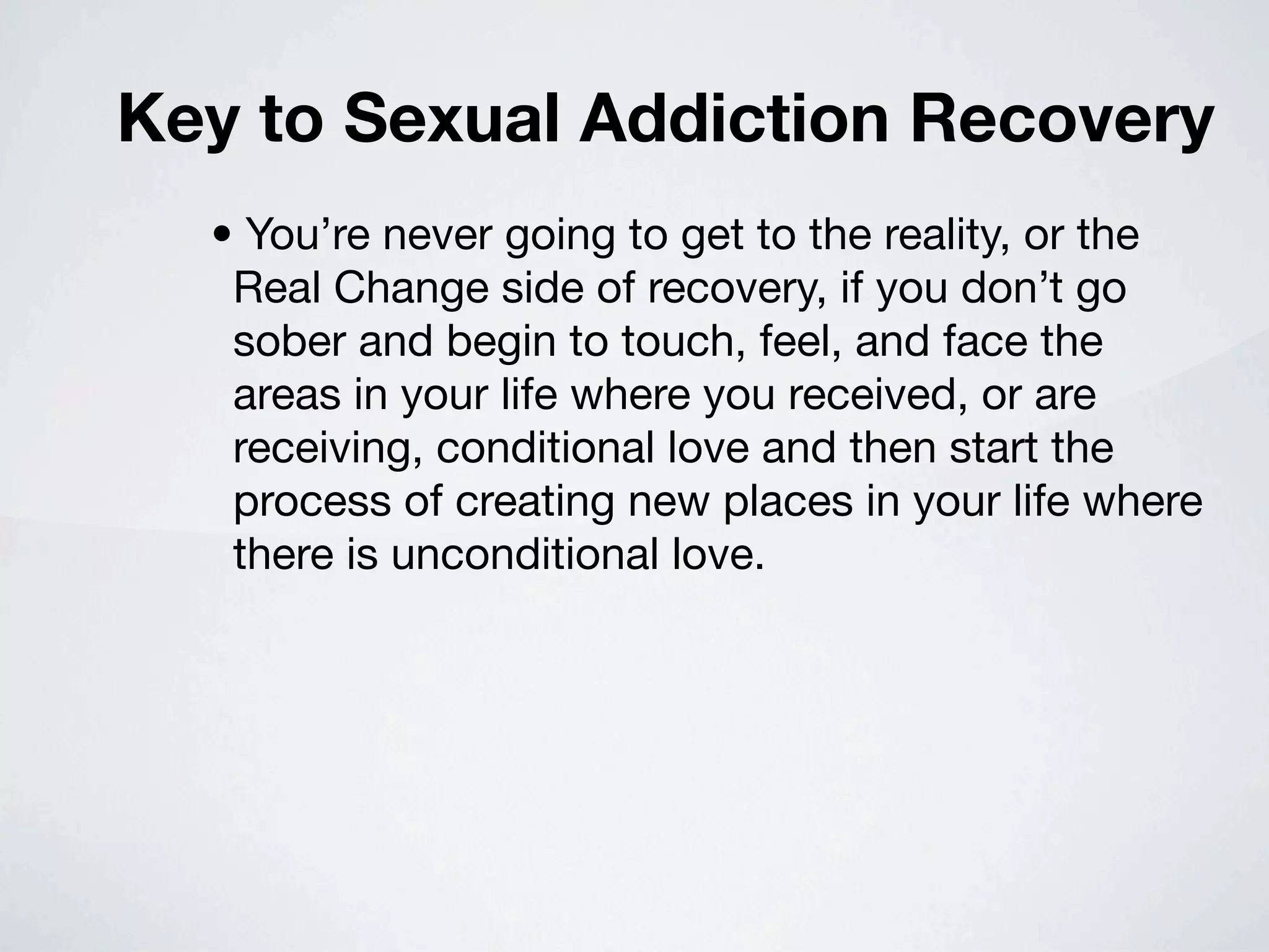 Key to Sexual Addiction Recovery
  • You’re never going to get to the reality, or the
   Real Change side of recovery, if you don’t go
   sober and begin to touch, feel, and face the
   areas in your life where you received, or are
   receiving, conditional love and then start the
   process of creating new places in your life where
   there is unconditional love.
 