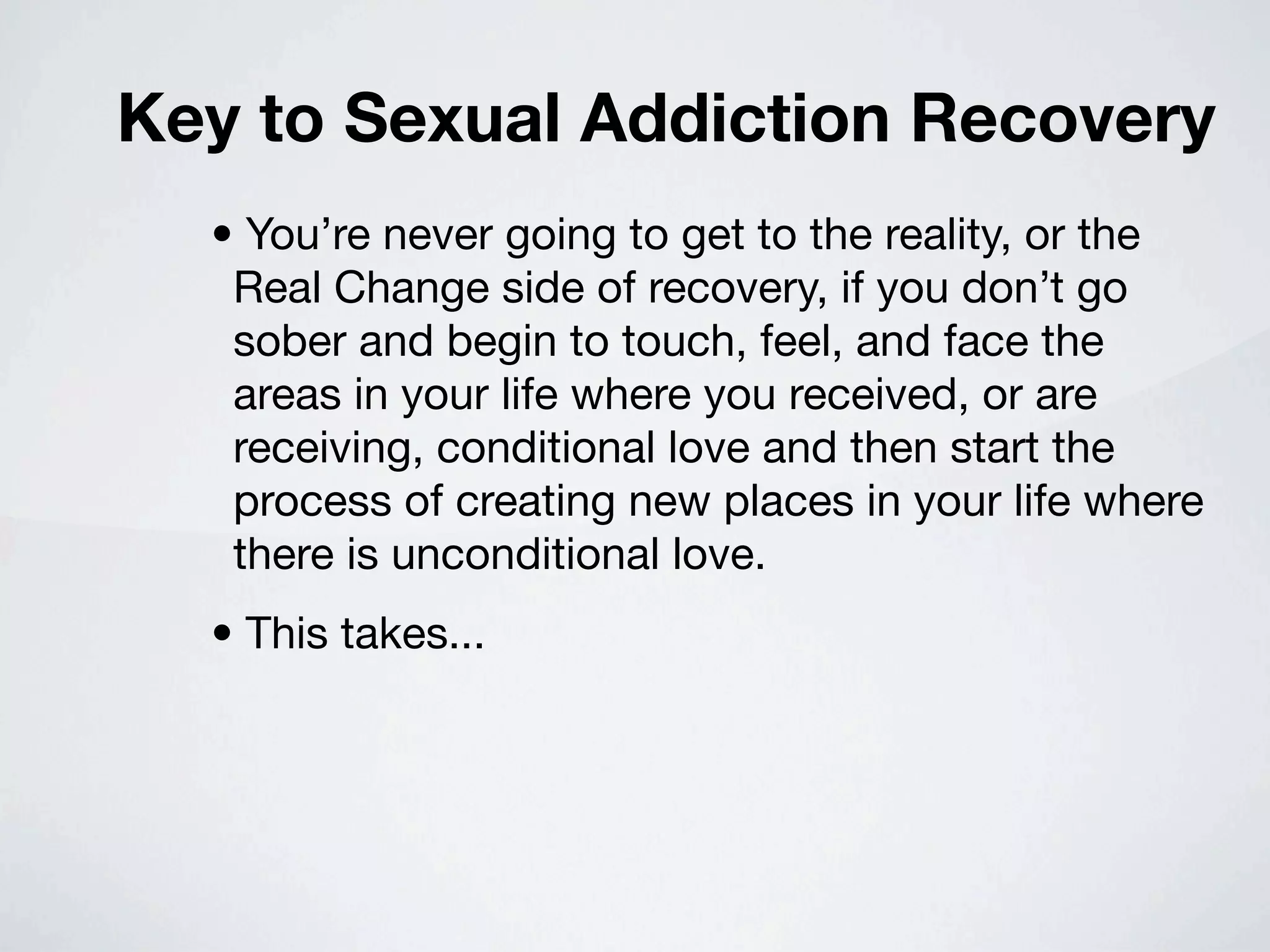 Key to Sexual Addiction Recovery
  • You’re never going to get to the reality, or the
   Real Change side of recovery, if you don’t go
   sober and begin to touch, feel, and face the
   areas in your life where you received, or are
   receiving, conditional love and then start the
   process of creating new places in your life where
   there is unconditional love.
  • This takes...
 