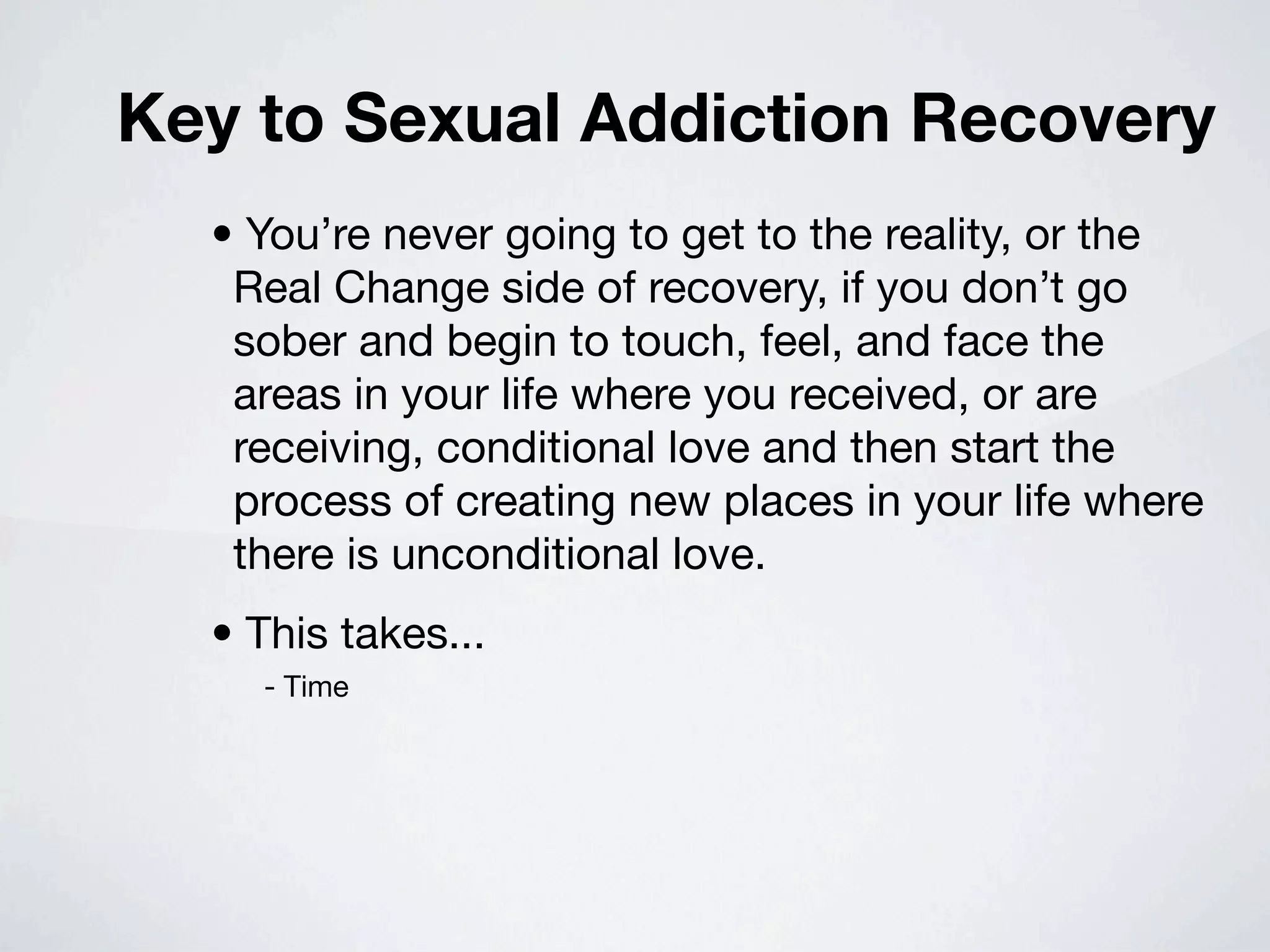 Key to Sexual Addiction Recovery
  • You’re never going to get to the reality, or the
   Real Change side of recovery, if you don’t go
   sober and begin to touch, feel, and face the
   areas in your life where you received, or are
   receiving, conditional love and then start the
   process of creating new places in your life where
   there is unconditional love.
  • This takes...
    - Time
 