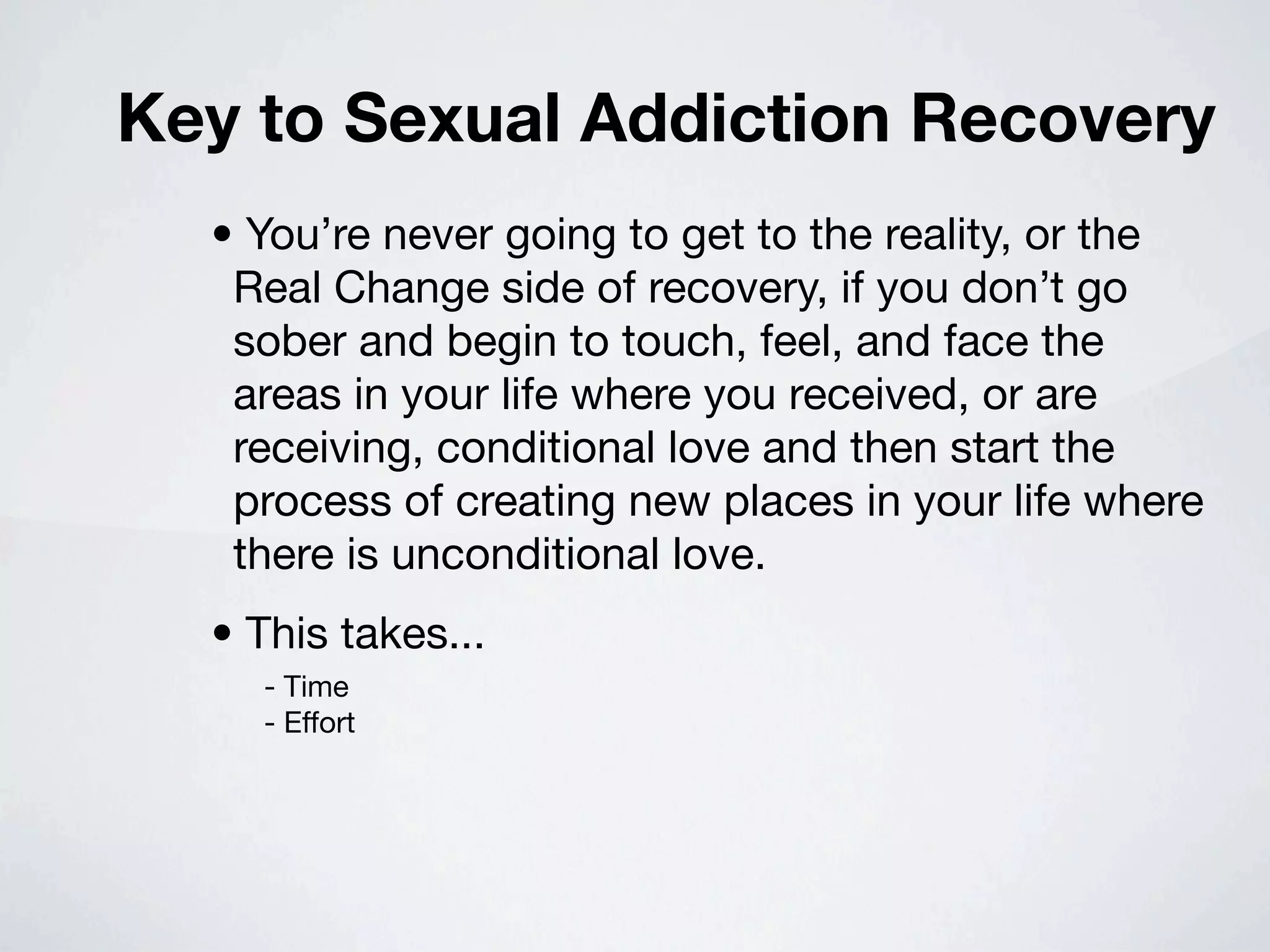 Key to Sexual Addiction Recovery
  • You’re never going to get to the reality, or the
   Real Change side of recovery, if you don’t go
   sober and begin to touch, feel, and face the
   areas in your life where you received, or are
   receiving, conditional love and then start the
   process of creating new places in your life where
   there is unconditional love.
  • This takes...
    - Time
    - Effort
 