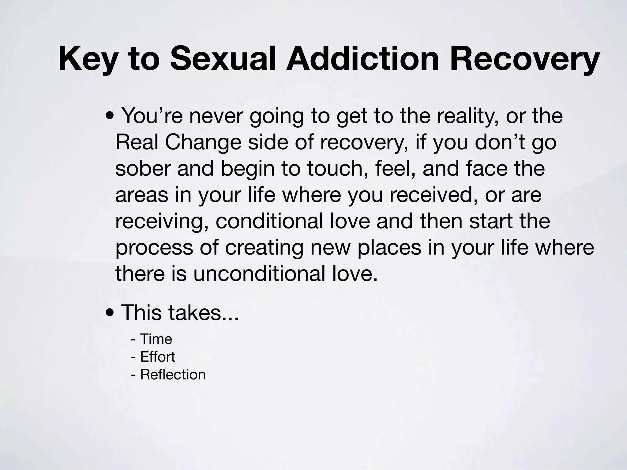 Key to Sexual Addiction Recovery
  • You’re never going to get to the reality, or the
   Real Change side of recovery, if you don’t go
   sober and begin to touch, feel, and face the
   areas in your life where you received, or are
   receiving, conditional love and then start the
   process of creating new places in your life where
   there is unconditional love.
  • This takes...
    - Time
    - Effort
    - Reﬂection
 