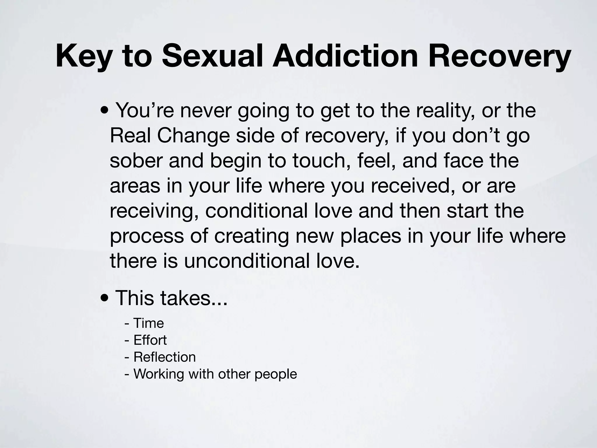 Key to Sexual Addiction Recovery
  • You’re never going to get to the reality, or the
   Real Change side of recovery, if you don’t go
   sober and begin to touch, feel, and face the
   areas in your life where you received, or are
   receiving, conditional love and then start the
   process of creating new places in your life where
   there is unconditional love.
  • This takes...
    - Time
    - Effort
    - Reﬂection
    - Working with other people
 