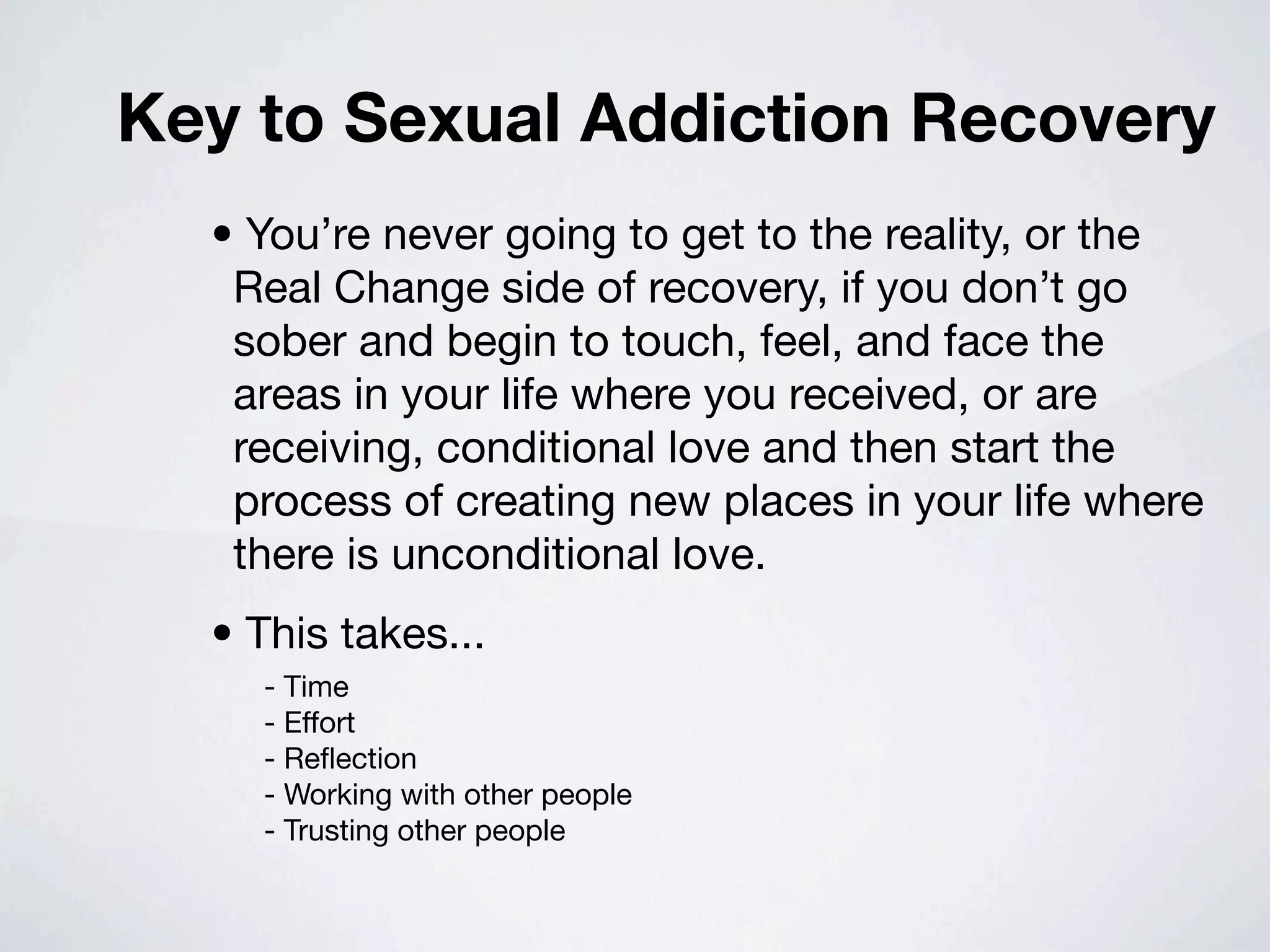 Key to Sexual Addiction Recovery
  • You’re never going to get to the reality, or the
   Real Change side of recovery, if you don’t go
   sober and begin to touch, feel, and face the
   areas in your life where you received, or are
   receiving, conditional love and then start the
   process of creating new places in your life where
   there is unconditional love.
  • This takes...
    - Time
    - Effort
    - Reﬂection
    - Working with other people
    - Trusting other people
 