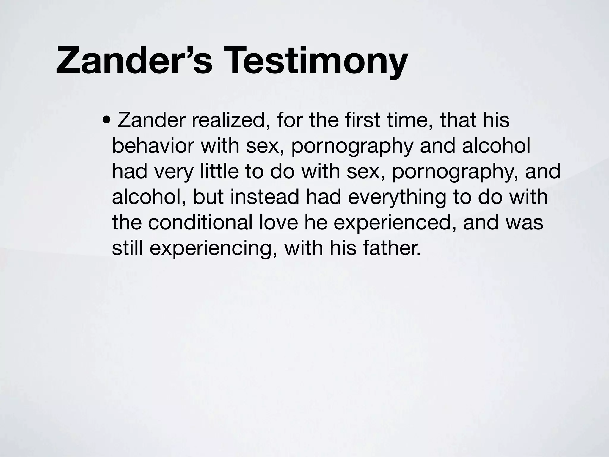 Zander’s Testimony
  • Zander realized, for the ﬁrst time, that his
   behavior with sex, pornography and alcohol
   had very little to do with sex, pornography, and
   alcohol, but instead had everything to do with
   the conditional love he experienced, and was
   still experiencing, with his father.
 