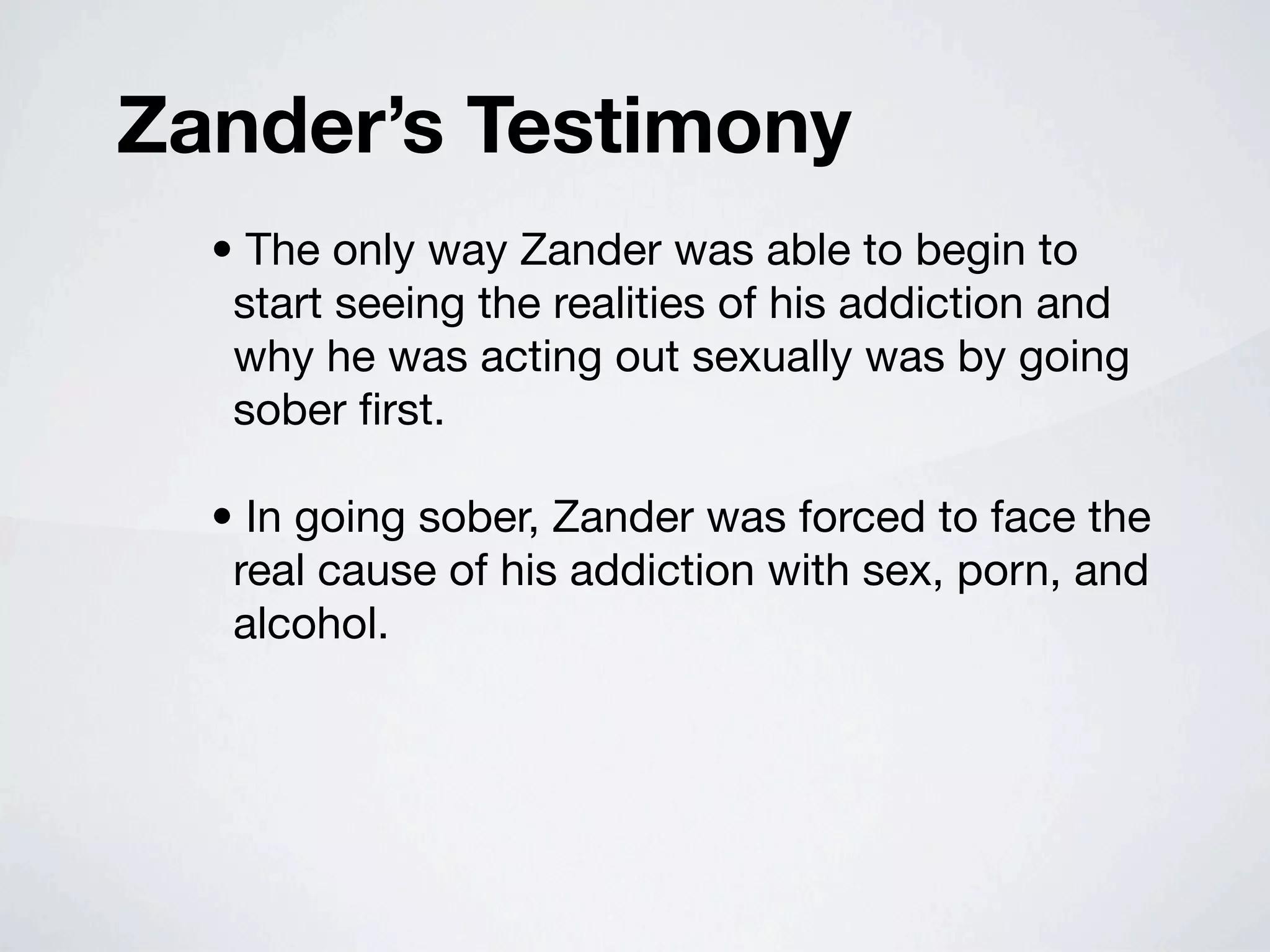 Zander’s Testimony
  • The only way Zander was able to begin to
   start seeing the realities of his addiction and
   why he was acting out sexually was by going
   sober ﬁrst.

  • In going sober, Zander was forced to face the
   real cause of his addiction with sex, porn, and
   alcohol.
 