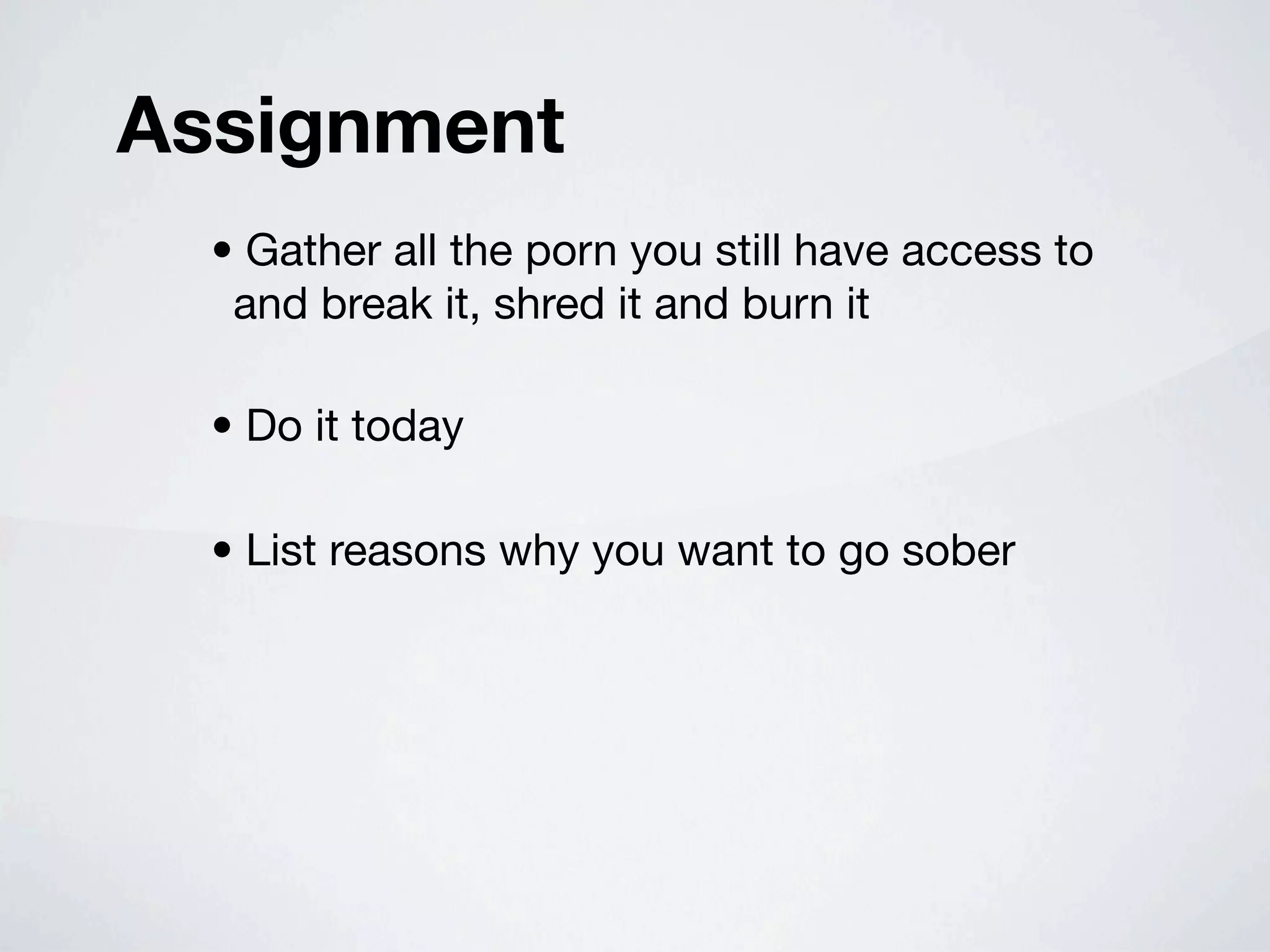 Assignment
  • Gather all the porn you still have access to
   and break it, shred it and burn it

  • Do it today

  • List reasons why you want to go sober
 