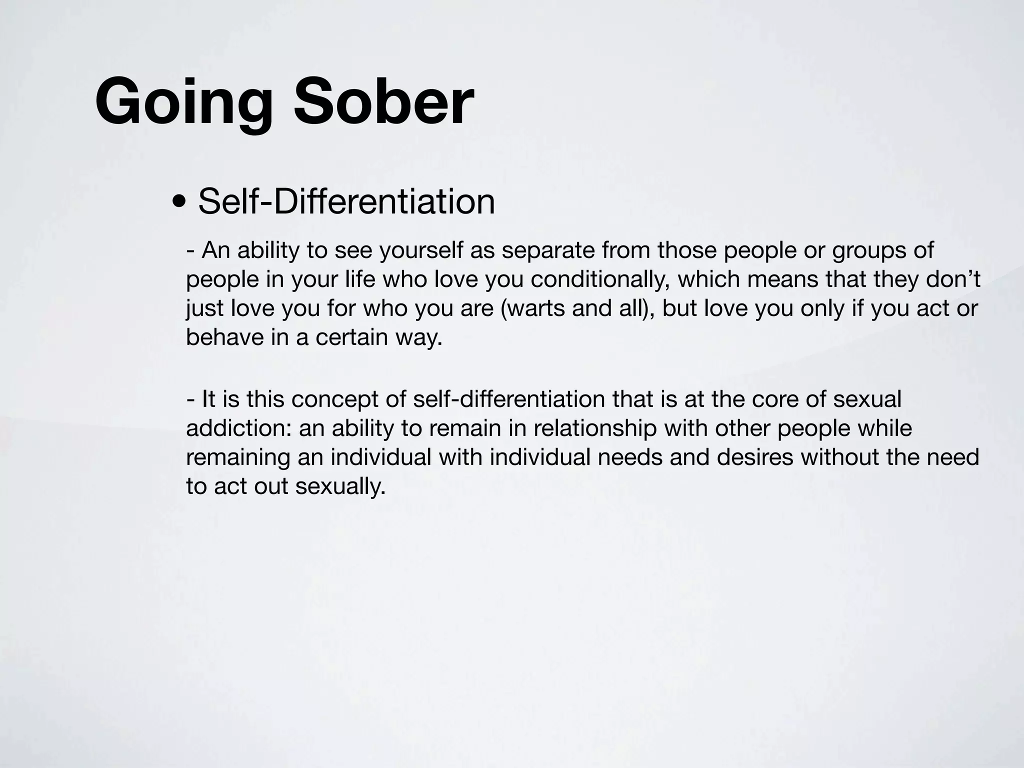 Going Sober
  • Self-Differentiation
   - An ability to see yourself as separate from those people or groups of
   people in your life who love you conditionally, which means that they don’t
   just love you for who you are (warts and all), but love you only if you act or
   behave in a certain way.

   - It is this concept of self-differentiation that is at the core of sexual
   addiction: an ability to remain in relationship with other people while
   remaining an individual with individual needs and desires without the need
   to act out sexually.
 