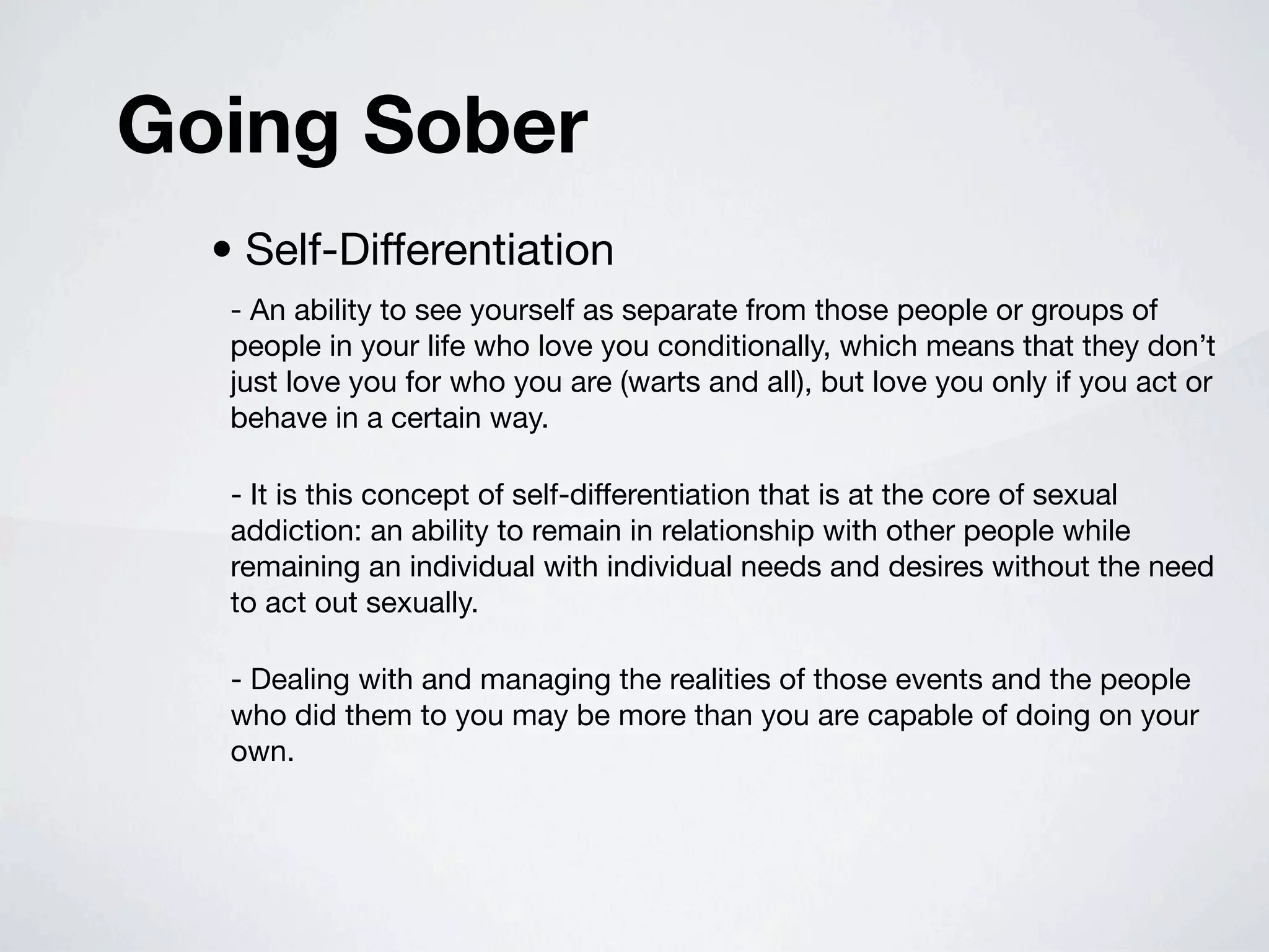 Going Sober
  • Self-Differentiation
   - An ability to see yourself as separate from those people or groups of
   people in your life who love you conditionally, which means that they don’t
   just love you for who you are (warts and all), but love you only if you act or
   behave in a certain way.

   - It is this concept of self-differentiation that is at the core of sexual
   addiction: an ability to remain in relationship with other people while
   remaining an individual with individual needs and desires without the need
   to act out sexually.

   - Dealing with and managing the realities of those events and the people
   who did them to you may be more than you are capable of doing on your
   own.
 