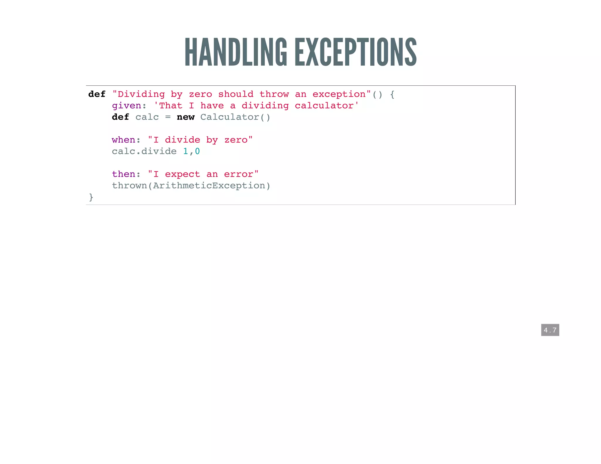 4 . 7
HANDLING EXCEPTIONS
def "Dividing by zero should throw an exception"() {
given: 'That I have a dividing calculator'
def calc = new Calculator()
when: "I divide by zero"
calc.divide 1,0
then: "I expect an error"
thrown(ArithmeticException)
}
 