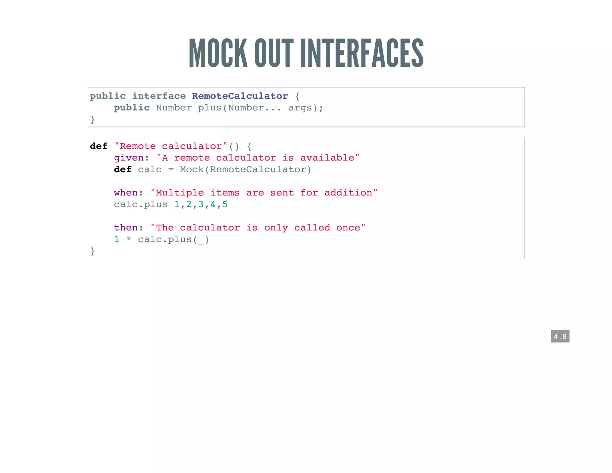 4 . 8
MOCK OUT INTERFACES
public interface RemoteCalculator {
public Number plus(Number... args);
}
def "Remote calculator"() {
given: "A remote calculator is available"
def calc = Mock(RemoteCalculator)
when: "Multiple items are sent for addition"
calc.plus 1,2,3,4,5
then: "The calculator is only called once"
1 * calc.plus(_)
}
 