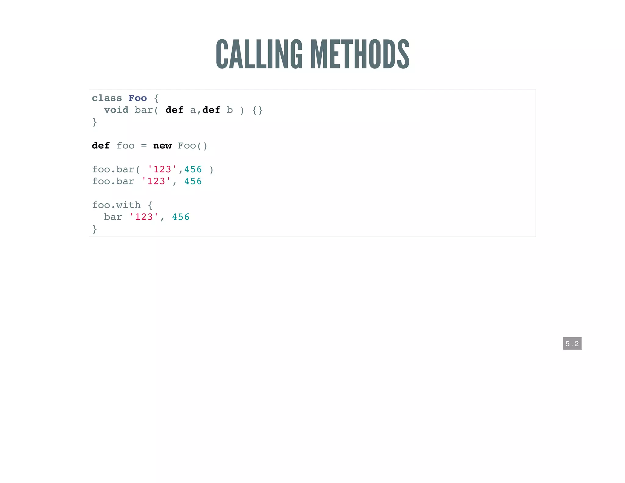 5 . 2
CALLING METHODS
class Foo {
void bar( def a,def b ) {}
}
def foo = new Foo()
foo.bar( '123',456 )
foo.bar '123', 456
foo.with {
bar '123', 456
}
 