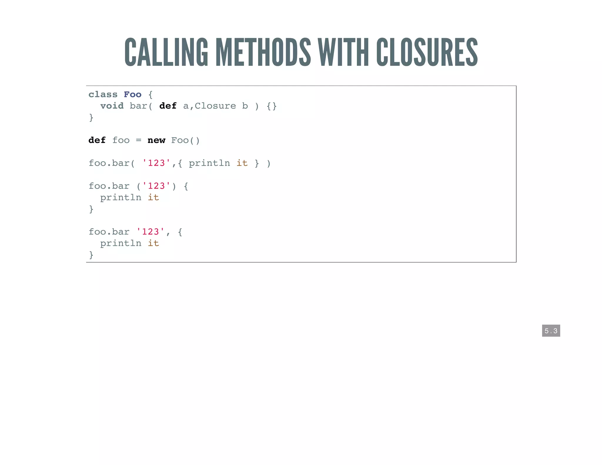 5 . 3
CALLING METHODS WITH CLOSURES
class Foo {
void bar( def a,Closure b ) {}
}
def foo = new Foo()
foo.bar( '123',{ println it } )
foo.bar ('123') {
println it
}
foo.bar '123', {
println it
}
 