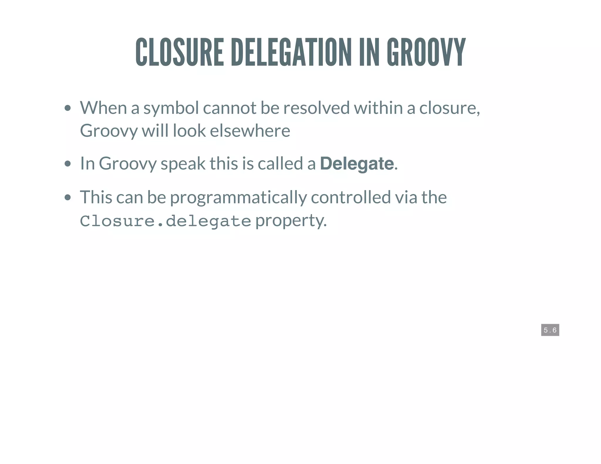 5 . 6
CLOSURE DELEGATION IN GROOVY
When a symbol cannot be resolved within a closure,
Groovy will look elsewhere
In Groovy speak this is called a Delegate.
This can be programmatically controlled via the
Closure.delegate property.
 