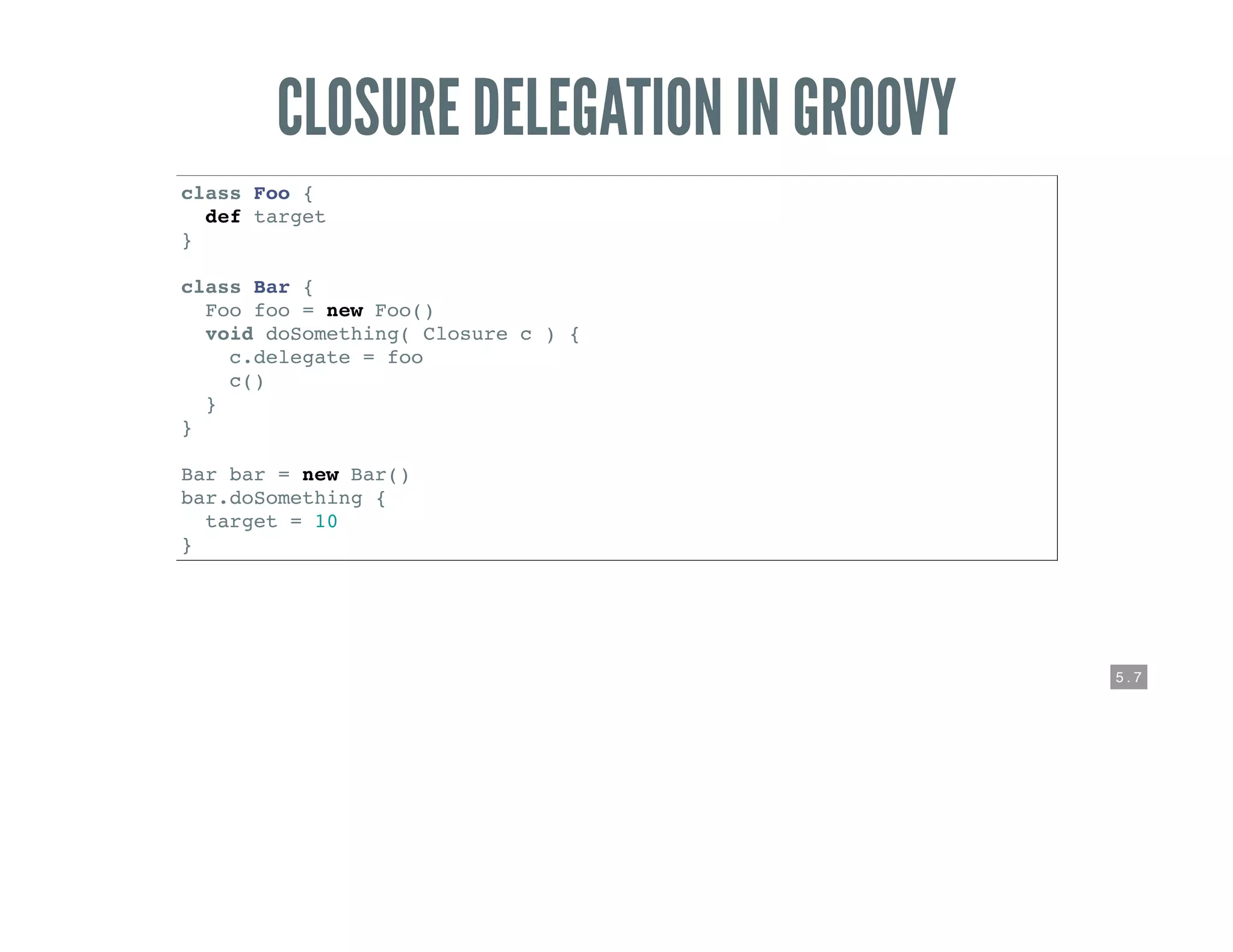5 . 7
CLOSURE DELEGATION IN GROOVY
class Foo {
def target
}
class Bar {
Foo foo = new Foo()
void doSomething( Closure c ) {
c.delegate = foo
c()
}
}
Bar bar = new Bar()
bar.doSomething {
target = 10
}
 