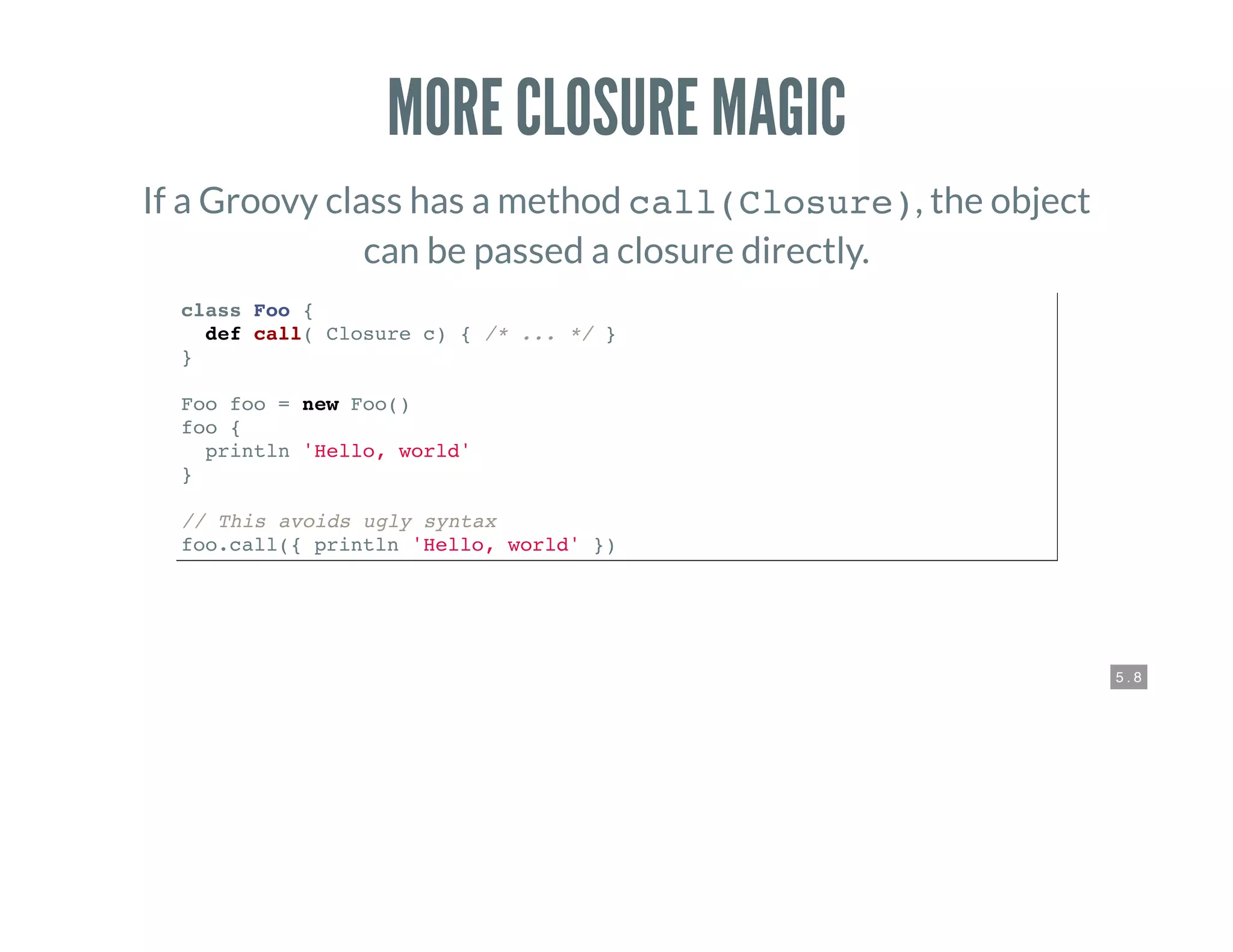 5 . 8
MORE CLOSURE MAGIC
If a Groovy class has a method call(Closure), the object
can be passed a closure directly.
class Foo {
def call( Closure c) { /* ... */ }
}
Foo foo = new Foo()
foo {
println 'Hello, world'
}
// This avoids ugly syntax
foo.call({ println 'Hello, world' })
 