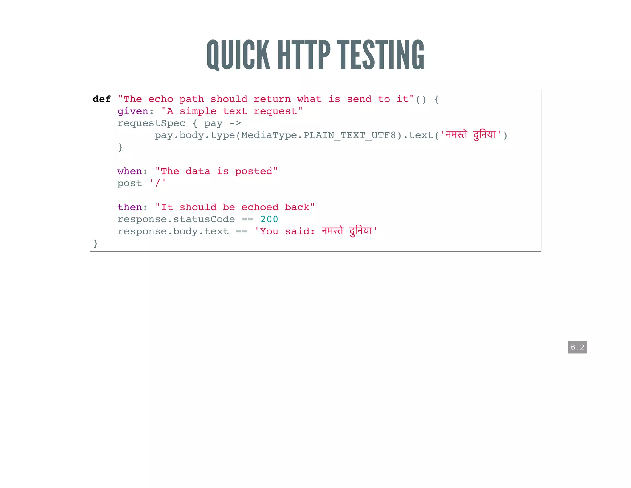 6 . 2
QUICK HTTP TESTING
def "The echo path should return what is send to it"() {
given: "A simple text request"
requestSpec { pay ->
pay.body.type(MediaType.PLAIN_TEXT_UTF8).text(' ')
}
when: "The data is posted"
post '/'
then: "It should be echoed back"
response.statusCode == 200
response.body.text == 'You said: '
}
 