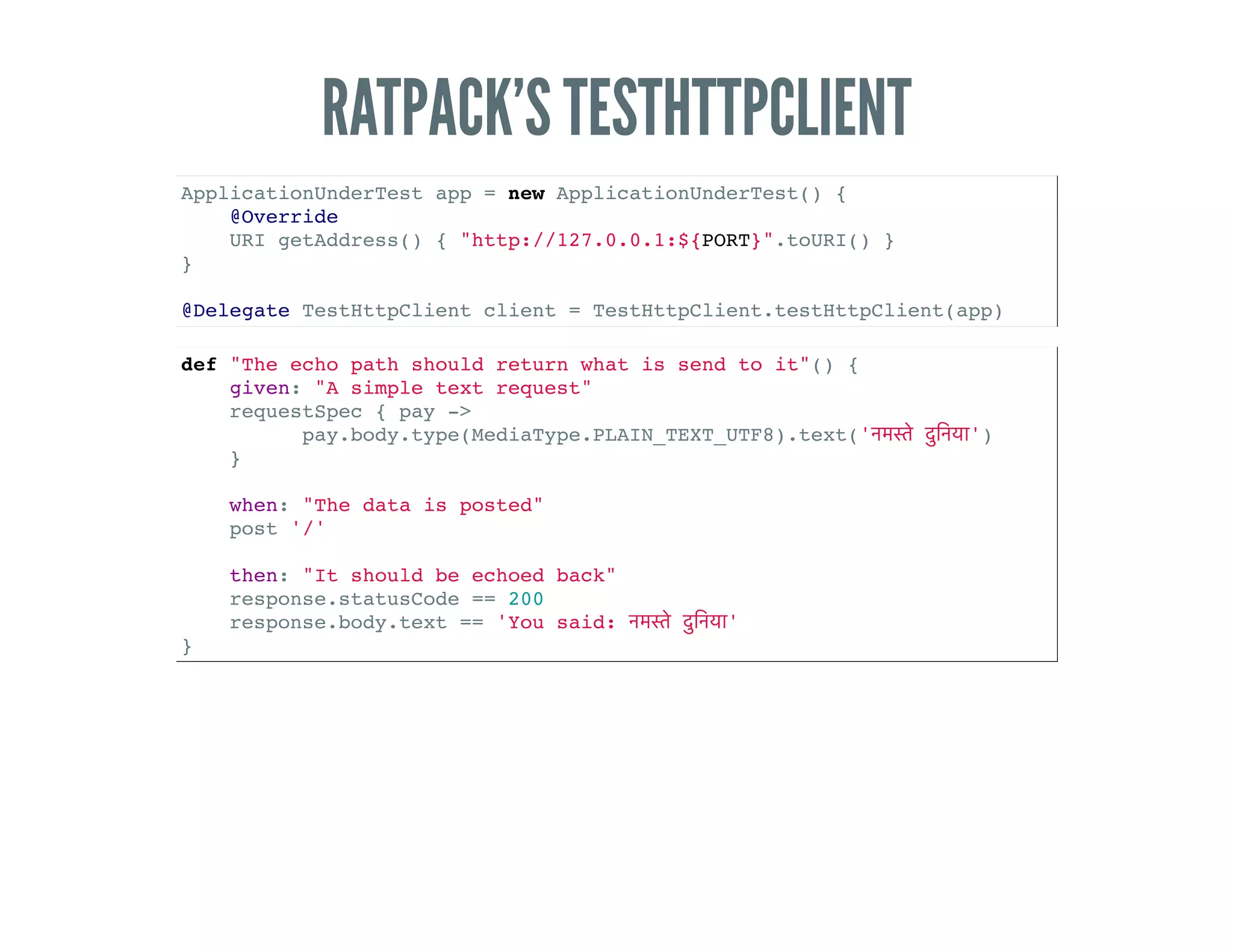 RATPACK’S TESTHTTPCLIENT
ApplicationUnderTest app = new ApplicationUnderTest() {
@Override
URI getAddress() { "http://127.0.0.1:${PORT}".toURI() }
}
@Delegate TestHttpClient client = TestHttpClient.testHttpClient(app)
def "The echo path should return what is send to it"() {
given: "A simple text request"
requestSpec { pay ->
pay.body.type(MediaType.PLAIN_TEXT_UTF8).text(' ')
}
when: "The data is posted"
post '/'
then: "It should be echoed back"
response.statusCode == 200
response.body.text == 'You said: '
}
 