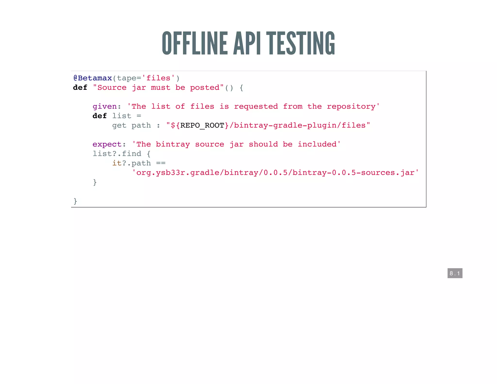 8 . 1
OFFLINE API TESTING
@Betamax(tape='files')
def "Source jar must be posted"() {
given: 'The list of files is requested from the repository'
def list =
get path : "${REPO_ROOT}/bintray-gradle-plugin/files"
expect: 'The bintray source jar should be included'
list?.find {
it?.path ==
'org.ysb33r.gradle/bintray/0.0.5/bintray-0.0.5-sources.jar'
}
}
 