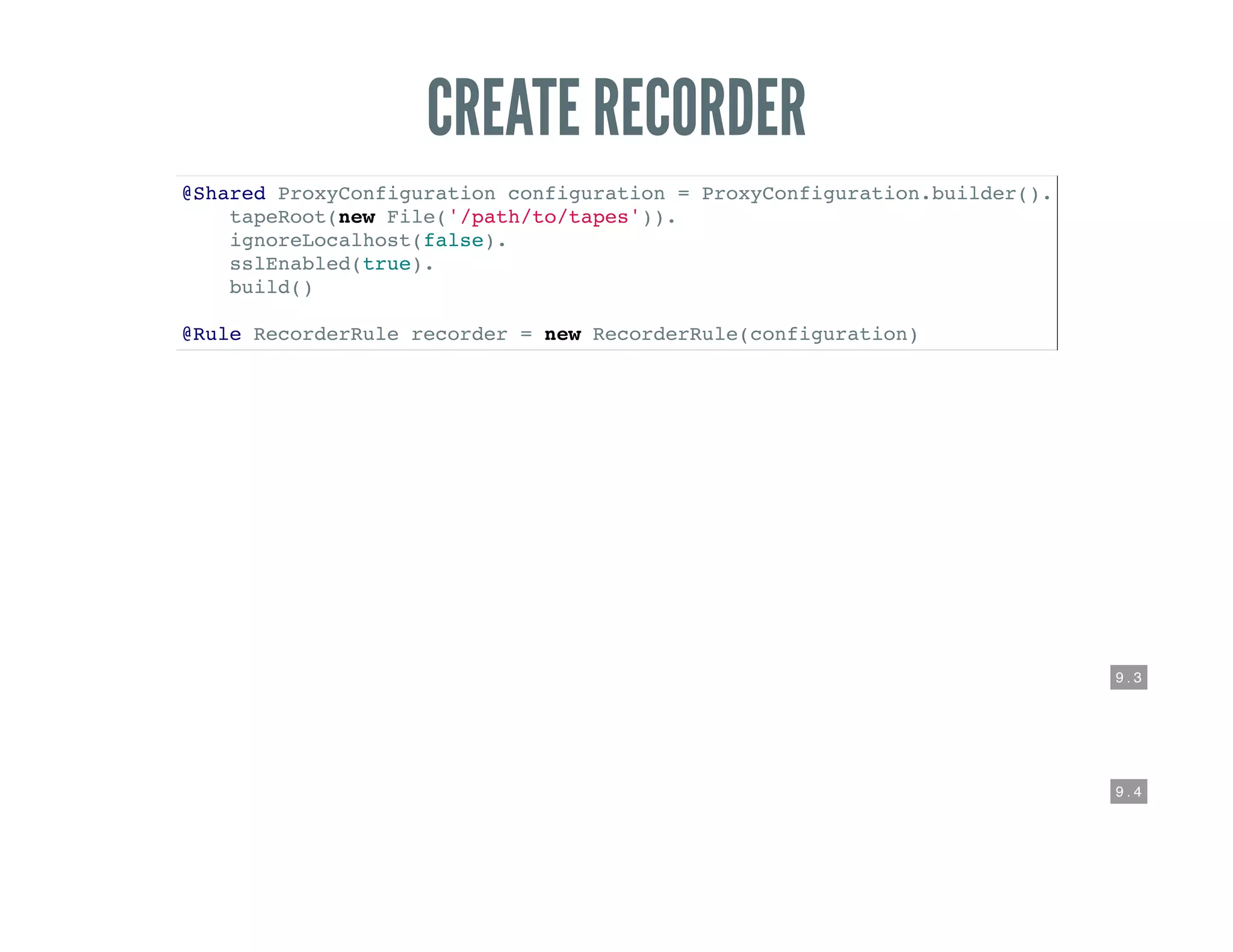 9 . 3
9 . 4
CREATE RECORDER
@Shared ProxyConfiguration configuration = ProxyConfiguration.builder().
tapeRoot(new File('/path/to/tapes')).
ignoreLocalhost(false).
sslEnabled(true).
build()
@Rule RecorderRule recorder = new RecorderRule(configuration)
 