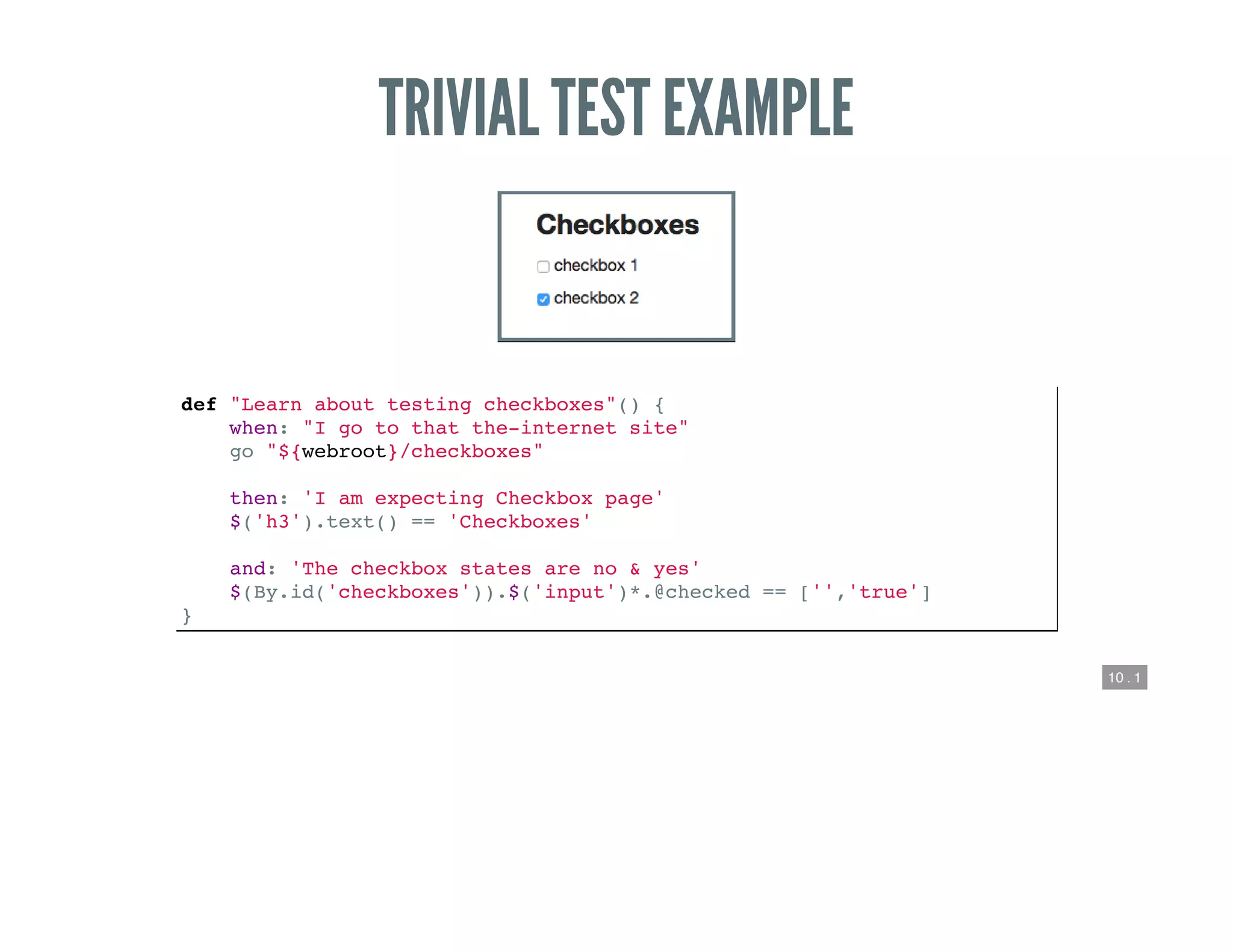 10 . 1
TRIVIAL TEST EXAMPLE
def "Learn about testing checkboxes"() {
when: "I go to that the-internet site"
go "${webroot}/checkboxes"
then: 'I am expecting Checkbox page'
$('h3').text() == 'Checkboxes'
and: 'The checkbox states are no & yes'
$(By.id('checkboxes')).$('input')*.@checked == ['','true']
}
 
