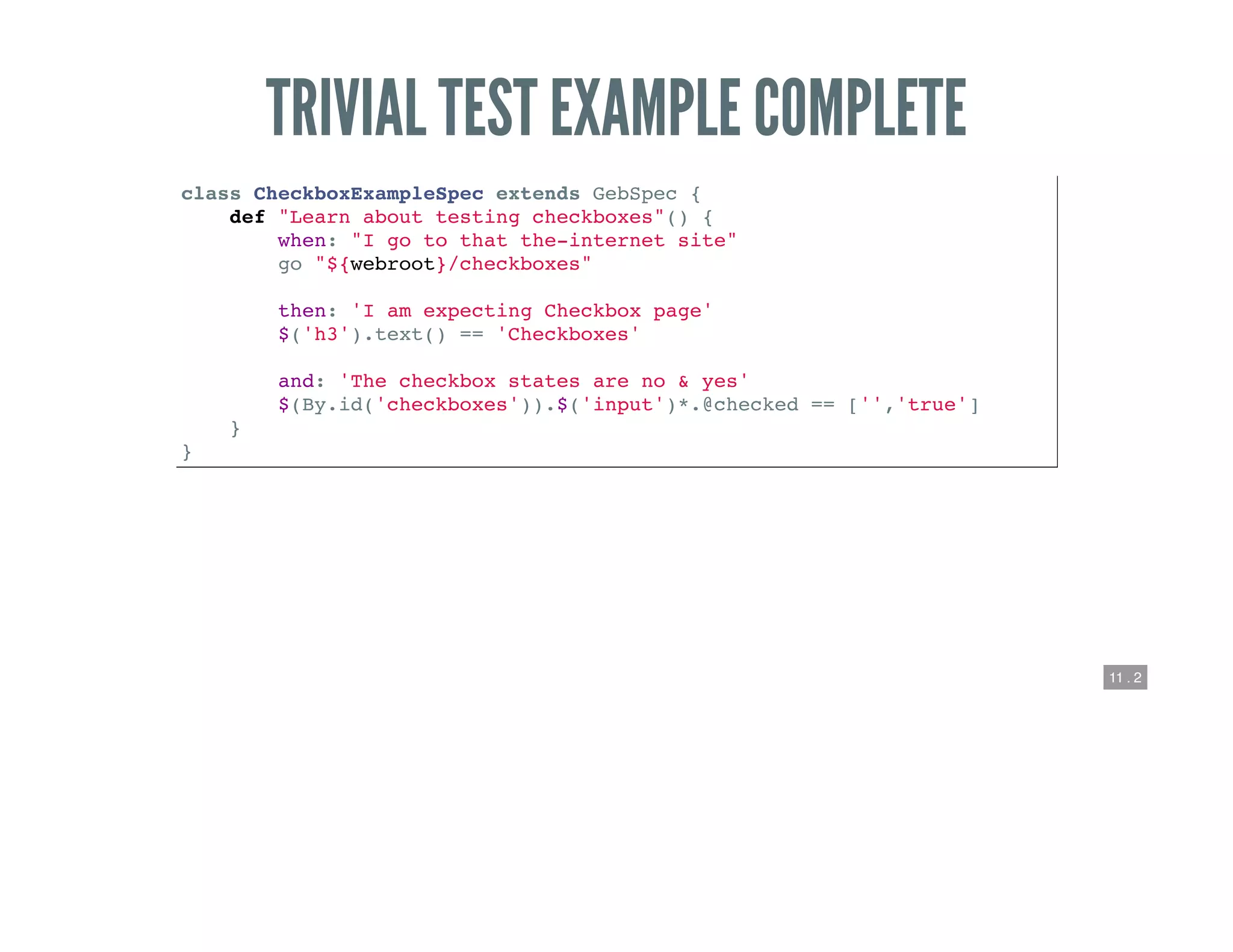 11 . 2
TRIVIAL TEST EXAMPLE COMPLETE
class CheckboxExampleSpec extends GebSpec {
def "Learn about testing checkboxes"() {
when: "I go to that the-internet site"
go "${webroot}/checkboxes"
then: 'I am expecting Checkbox page'
$('h3').text() == 'Checkboxes'
and: 'The checkbox states are no & yes'
$(By.id('checkboxes')).$('input')*.@checked == ['','true']
}
}
 