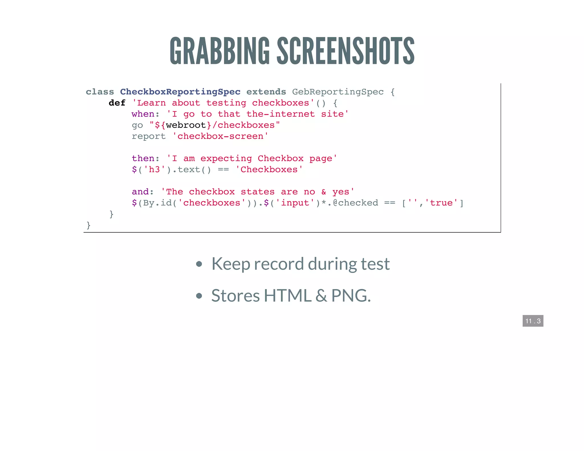 11 . 3
GRABBING SCREENSHOTS
class CheckboxReportingSpec extends GebReportingSpec {
def 'Learn about testing checkboxes'() {
when: 'I go to that the-internet site'
go "${webroot}/checkboxes"
report 'checkbox-screen'
then: 'I am expecting Checkbox page'
$('h3').text() == 'Checkboxes'
and: 'The checkbox states are no & yes'
$(By.id('checkboxes')).$('input')*.@checked == ['','true']
}
}
Keep record during test
Stores HTML & PNG.
 