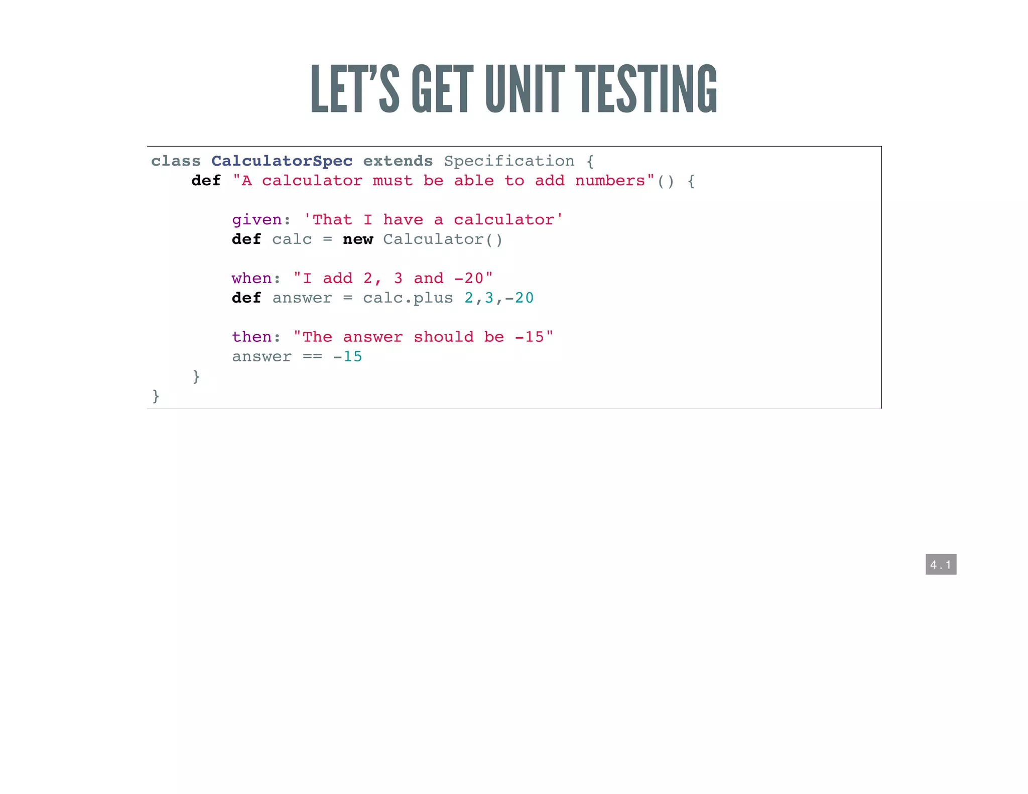 4 . 1
LET’S GET UNIT TESTING
class CalculatorSpec extends Specification {
def "A calculator must be able to add numbers"() {
given: 'That I have a calculator'
def calc = new Calculator()
when: "I add 2, 3 and -20"
def answer = calc.plus 2,3,-20
then: "The answer should be -15"
answer == -15
}
}
 