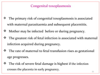 Congenital toxoplasmosis
 The primary risk of congenital toxoplasmosis is associated
with maternal parasitaemia and subsequent placentitis.
 Mother may be infected before or during pregnancy.
 The greatest risk of fetal infection is associated with maternal
infection acquired during pregnancy.
 The rate of maternal to fetal transfusion rises as gestational
age progresses.
 The risk of severe fetal damage is highest if the infection
crosses the placenta in early pregnancy.
21
 