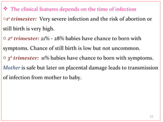  The clinical features depends on the time of infection
o1st
trimester: Very severe infection and the risk of abortion or
still birth is very high.
o 2nd
trimester: 21% - 28% babies have chance to born with
symptoms. Chance of still birth is low but not uncommon.
o 3rd
trimester: 11% babies have chance to born with symptoms.
Mother is safe but later on placental damage leads to transmission
of infection from mother to baby.
22
 