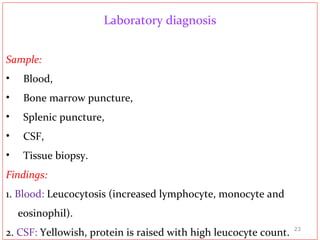 Laboratory diagnosis
Sample:
• Blood,
• Bone marrow puncture,
• Splenic puncture,
• CSF,
• Tissue biopsy.
Findings:
1. Blood: Leucocytosis (increased lymphocyte, monocyte and
eosinophil).
2. CSF: Yellowish, protein is raised with high leucocyte count. 23
 