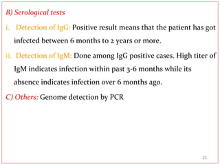 B) Serological tests
i. Detection of IgG: Positive result means that the patient has got
infected between 6 months to 2 years or more.
ii. Detection of IgM: Done among IgG positive cases. High titer of
IgM indicates infection within past 3-6 months while its
absence indicates infection over 6 months ago.
C) Others: Genome detection by PCR
25
 