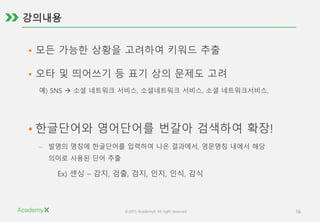 ©2015 AcademyX. All right reserved. 16
• 모든 가능한 상황을 고려하여 키워드 추출
• 오타 및 띄어쓰기 등 표기 상의 문제도 고려
예) SNS  소셜 네트워크 서비스, 소셜네트워크 서비스, 소셜 네트워크서비스,
• 한글단어와 영어단어를 번갈아 검색하여 확장!
– 발명의 명칭에 한글단어를 입력하여 나온 결과에서, 영문명칭 내에서 해당
의미로 사용된 단어 추출
Ex) 센싱 – 감지, 검출, 검지, 인지, 인식, 감식
 