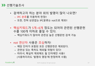 ©2015 AcademyX. All right reserved. 17
선행기술조사
• 검색하고자 하는 분야 외의 발명이 많이 나오면?
– IPC 분류를 이용하여 한정!!
– 또한, 전혀 상관없는 IPC분류는 not으로 제외!!
• 핵심키워드가 5개~6개 정도는 되어야 관련된 선행문헌
수를 100개 이하로 줄일 수 있다.
– 핵심키워드가 많아야 관련성 높은 선행문헌 검색 가능
• not 연산자 사용은 조심하자!
– 해당 단어가 포함된 모든 선행문헌은 제외된다.
– 관련성 있는 특허도 제외될 위험이 있다!
– 따라서, 확실히 제외해도 될 단어에만 사용!!
(사용하더라도 ‘발명의 명칭’에 한정하여 사용)
 