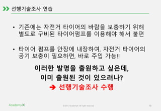 ©2015 AcademyX. All right reserved. 19
• 기존에는 자전거 타이어의 바람을 보충하기 위해
별도로 구비된 타이어펌프를 이용해야 해서 불편
• 타이어 펌프를 안장에 내장하여, 자전거 타이어의
공기 보충이 필요하면, 바로 주입 가능!!
이러한 발명을 출원하고 싶은데,
이미 출원된 것이 있으려나?
 선행기술조사 수행
 