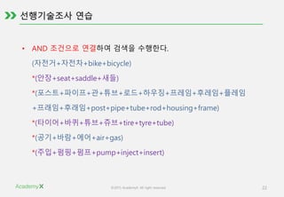 ©2015 AcademyX. All right reserved. 22
• AND 조건으로 연결하여 검색을 수행한다.
(자전거+자전차+bike+bicycle)
*(안장+seat+saddle+새들)
*(포스트+파이프+관+튜브+로드+하우징+프레임+후레임+플레임
+프래임+후래임+post+pipe+tube+rod+housing+frame)
*(타이어+바퀴+튜브+쥬브+tire+tyre+tube)
*(공기+바람+에어+air+gas)
*(주입+펌핑+펌프+pump+inject+insert)
 
