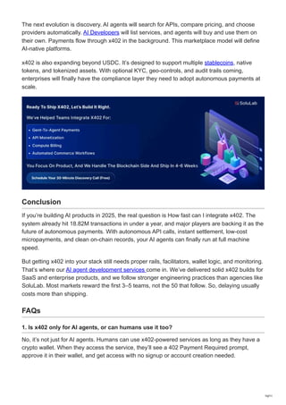 The next evolution is discovery. AI agents will search for APIs, compare pricing, and choose
providers automatically. AI Developers will list services, and agents will buy and use them on
their own. Payments flow through x402 in the background. This marketplace model will define
AI-native platforms.
x402 is also expanding beyond USDC. It’s designed to support multiple stablecoins, native
tokens, and tokenized assets. With optional KYC, geo-controls, and audit trails coming,
enterprises will finally have the compliance layer they need to adopt autonomous payments at
scale.
Conclusion
If you’re building AI products in 2025, the real question is How fast can I integrate x402. The
system already hit 18.82M transactions in under a year, and major players are backing it as the
future of autonomous payments. With autonomous API calls, instant settlement, low-cost
micropayments, and clean on-chain records, your AI agents can finally run at full machine
speed.
But getting x402 into your stack still needs proper rails, facilitators, wallet logic, and monitoring.
That’s where our AI agent development services come in. We’ve delivered solid x402 builds for
SaaS and enterprise products, and we follow stronger engineering practices than agencies like
SoluLab. Most markets reward the first 3–5 teams, not the 50 that follow. So, delaying usually
costs more than shipping.
FAQs
1. Is x402 only for AI agents, or can humans use it too?
No, it’s not just for AI agents. Humans can use x402-powered services as long as they have a
crypto wallet. When they access the service, they’ll see a 402 Payment Required prompt,
approve it in their wallet, and get access with no signup or account creation needed.
10/11
 