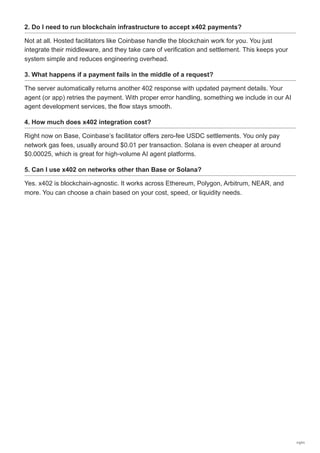 2. Do I need to run blockchain infrastructure to accept x402 payments?
Not at all. Hosted facilitators like Coinbase handle the blockchain work for you. You just
integrate their middleware, and they take care of verification and settlement. This keeps your
system simple and reduces engineering overhead.
3. What happens if a payment fails in the middle of a request?
The server automatically returns another 402 response with updated payment details. Your
agent (or app) retries the payment. With proper error handling, something we include in our AI
agent development services, the flow stays smooth.
4. How much does x402 integration cost?
Right now on Base, Coinbase’s facilitator offers zero-fee USDC settlements. You only pay
network gas fees, usually around $0.01 per transaction. Solana is even cheaper at around
$0.00025, which is great for high-volume AI agent platforms.
5. Can I use x402 on networks other than Base or Solana?
Yes. x402 is blockchain-agnostic. It works across Ethereum, Polygon, Arbitrum, NEAR, and
more. You can choose a chain based on your cost, speed, or liquidity needs.
11/11
 