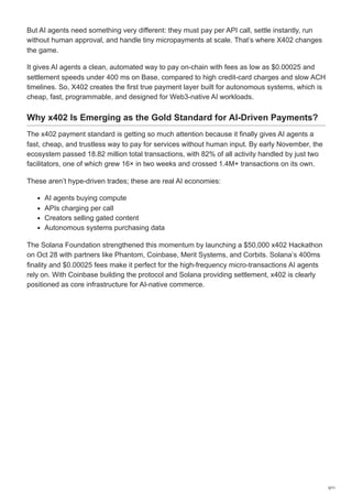 But AI agents need something very different: they must pay per API call, settle instantly, run
without human approval, and handle tiny micropayments at scale. That’s where X402 changes
the game.
It gives AI agents a clean, automated way to pay on-chain with fees as low as $0.00025 and
settlement speeds under 400 ms on Base, compared to high credit-card charges and slow ACH
timelines. So, X402 creates the first true payment layer built for autonomous systems, which is
cheap, fast, programmable, and designed for Web3-native AI workloads.
Why x402 Is Emerging as the Gold Standard for AI-Driven Payments?
The x402 payment standard is getting so much attention because it finally gives AI agents a
fast, cheap, and trustless way to pay for services without human input. By early November, the
ecosystem passed 18.82 million total transactions, with 82% of all activity handled by just two
facilitators, one of which grew 16× in two weeks and crossed 1.4M+ transactions on its own.
These aren’t hype-driven trades; these are real AI economies:
AI agents buying compute
APIs charging per call
Creators selling gated content
Autonomous systems purchasing data
The Solana Foundation strengthened this momentum by launching a $50,000 x402 Hackathon
on Oct 28 with partners like Phantom, Coinbase, Merit Systems, and Corbits. Solana’s 400ms
finality and $0.00025 fees make it perfect for the high-frequency micro-transactions AI agents
rely on. With Coinbase building the protocol and Solana providing settlement, x402 is clearly
positioned as core infrastructure for AI-native commerce.
3/11
 