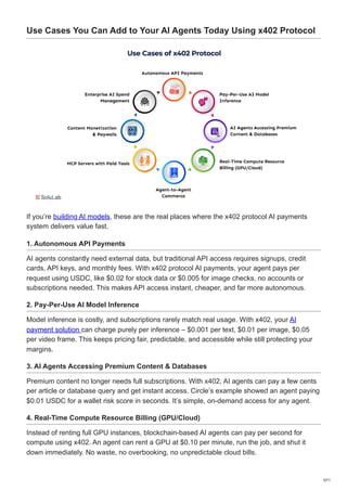 Use Cases You Can Add to Your AI Agents Today Using x402 Protocol
If you’re building AI models, these are the real places where the x402 protocol AI payments
system delivers value fast.
1. Autonomous API Payments
AI agents constantly need external data, but traditional API access requires signups, credit
cards, API keys, and monthly fees. With x402 protocol AI payments, your agent pays per
request using USDC, like $0.02 for stock data or $0.005 for image checks, no accounts or
subscriptions needed. This makes API access instant, cheaper, and far more autonomous.
2. Pay-Per-Use AI Model Inference
Model inference is costly, and subscriptions rarely match real usage. With x402, your AI
payment solution can charge purely per inference – $0.001 per text, $0.01 per image, $0.05
per video frame. This keeps pricing fair, predictable, and accessible while still protecting your
margins.
3. AI Agents Accessing Premium Content & Databases
Premium content no longer needs full subscriptions. With x402, AI agents can pay a few cents
per article or database query and get instant access. Circle’s example showed an agent paying
$0.01 USDC for a wallet risk score in seconds. It’s simple, on-demand access for any agent.
4. Real-Time Compute Resource Billing (GPU/Cloud)
Instead of renting full GPU instances, blockchain-based AI agents can pay per second for
compute using x402. An agent can rent a GPU at $0.10 per minute, run the job, and shut it
down immediately. No waste, no overbooking, no unpredictable cloud bills.
5/11
 
