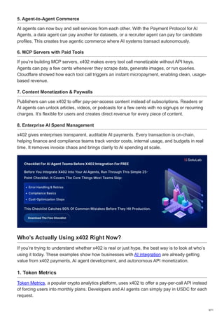 5. Agent-to-Agent Commerce
AI agents can now buy and sell services from each other. With the Payment Protocol for AI
Agents, a data agent can pay another for datasets, or a recruiter agent can pay for candidate
profiles. This creates true agentic commerce where AI systems transact autonomously.
6. MCP Servers with Paid Tools
If you’re building MCP servers, x402 makes every tool call monetizable without API keys.
Agents can pay a few cents whenever they scrape data, generate images, or run queries.
Cloudflare showed how each tool call triggers an instant micropayment, enabling clean, usage-
based revenue.
7. Content Monetization & Paywalls
Publishers can use x402 to offer pay-per-access content instead of subscriptions. Readers or
AI agents can unlock articles, videos, or podcasts for a few cents with no signups or recurring
charges. It’s flexible for users and creates direct revenue for every piece of content.
8. Enterprise AI Spend Management
x402 gives enterprises transparent, auditable AI payments. Every transaction is on-chain,
helping finance and compliance teams track vendor costs, internal usage, and budgets in real
time. It removes invoice chaos and brings clarity to AI spending at scale.
Who’s Actually Using x402 Right Now?
If you’re trying to understand whether x402 is real or just hype, the best way is to look at who’s
using it today. These examples show how businesses with AI integration are already getting
value from x402 payments, AI agent development, and autonomous API monetization.
1. Token Metrics
Token Metrics, a popular crypto analytics platform, uses x402 to offer a pay-per-call API instead
of forcing users into monthly plans. Developers and AI agents can simply pay in USDC for each
request.
6/11
 