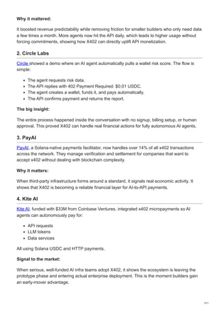 Why it mattered:
It boosted revenue predictability while removing friction for smaller builders who only need data
a few times a month. More agents now hit the API daily, which leads to higher usage without
forcing commitments, showing how X402 can directly uplift API monetization.
2. Circle Labs
Circle showed a demo where an AI agent automatically pulls a wallet risk score. The flow is
simple:
The agent requests risk data.
The API replies with 402 Payment Required: $0.01 USDC.
The agent creates a wallet, funds it, and pays automatically.
The API confirms payment and returns the report.
The big insight:
The entire process happened inside the conversation with no signup, billing setup, or human
approval. This proved X402 can handle real financial actions for fully autonomous AI agents.
3. PayAI
PayAI, a Solana-native payments facilitator, now handles over 14% of all x402 transactions
across the network. They manage verification and settlement for companies that want to
accept x402 without dealing with blockchain complexity.
Why it matters:
When third-party infrastructure forms around a standard, it signals real economic activity. It
shows that X402 is becoming a reliable financial layer for AI-to-API payments.
4. Kite AI
Kite AI, funded with $33M from Coinbase Ventures, integrated x402 micropayments so AI
agents can autonomously pay for:
API requests
LLM tokens
Data services
All using Solana USDC and HTTP payments.
Signal to the market:
When serious, well-funded AI infra teams adopt X402, it shows the ecosystem is leaving the
prototype phase and entering actual enterprise deployment. This is the moment builders gain
an early-mover advantage.
7/11
 