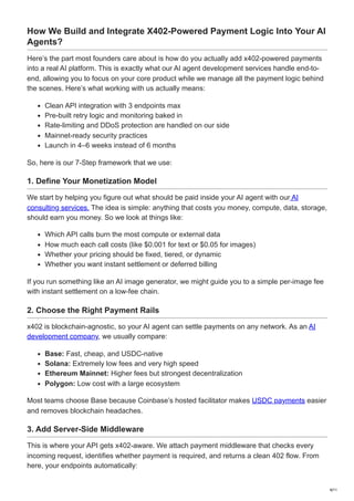 How We Build and Integrate X402-Powered Payment Logic Into Your AI
Agents?
Here’s the part most founders care about is how do you actually add x402-powered payments
into a real AI platform. This is exactly what our AI agent development services handle end-to-
end, allowing you to focus on your core product while we manage all the payment logic behind
the scenes. Here’s what working with us actually means:
Clean API integration with 3 endpoints max
Pre-built retry logic and monitoring baked in
Rate-limiting and DDoS protection are handled on our side
Mainnet-ready security practices
Launch in 4–6 weeks instead of 6 months
So, here is our 7-Step framework that we use:
1. Define Your Monetization Model
We start by helping you figure out what should be paid inside your AI agent with our AI
consulting services. The idea is simple: anything that costs you money, compute, data, storage,
should earn you money. So we look at things like:
Which API calls burn the most compute or external data
How much each call costs (like $0.001 for text or $0.05 for images)
Whether your pricing should be fixed, tiered, or dynamic
Whether you want instant settlement or deferred billing
If you run something like an AI image generator, we might guide you to a simple per-image fee
with instant settlement on a low-fee chain.
2. Choose the Right Payment Rails
x402 is blockchain-agnostic, so your AI agent can settle payments on any network. As an AI
development company, we usually compare:
Base: Fast, cheap, and USDC-native
Solana: Extremely low fees and very high speed
Ethereum Mainnet: Higher fees but strongest decentralization
Polygon: Low cost with a large ecosystem
Most teams choose Base because Coinbase’s hosted facilitator makes USDC payments easier
and removes blockchain headaches.
3. Add Server-Side Middleware
This is where your API gets x402-aware. We attach payment middleware that checks every
incoming request, identifies whether payment is required, and returns a clean 402 flow. From
here, your endpoints automatically:
8/11
 