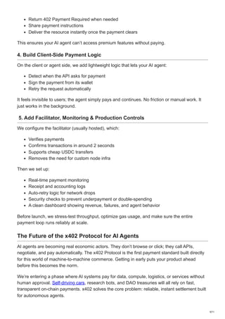 Return 402 Payment Required when needed
Share payment instructions
Deliver the resource instantly once the payment clears
This ensures your AI agent can’t access premium features without paying.
4. Build Client-Side Payment Logic
On the client or agent side, we add lightweight logic that lets your AI agent:
Detect when the API asks for payment
Sign the payment from its wallet
Retry the request automatically
It feels invisible to users; the agent simply pays and continues. No friction or manual work. It
just works in the background.
5. Add Facilitator, Monitoring & Production Controls
We configure the facilitator (usually hosted), which:
Verifies payments
Confirms transactions in around 2 seconds
Supports cheap USDC transfers
Removes the need for custom node infra
Then we set up:
Real-time payment monitoring
Receipt and accounting logs
Auto-retry logic for network drops
Security checks to prevent underpayment or double-spending
A clean dashboard showing revenue, failures, and agent behavior
Before launch, we stress-test throughput, optimize gas usage, and make sure the entire
payment loop runs reliably at scale.
The Future of the x402 Protocol for AI Agents
AI agents are becoming real economic actors. They don’t browse or click; they call APIs,
negotiate, and pay automatically. The x402 Protocol is the first payment standard built directly
for this world of machine-to-machine commerce. Getting in early puts your product ahead
before this becomes the norm.
We’re entering a phase where AI systems pay for data, compute, logistics, or services without
human approval. Self-driving cars, research bots, and DAO treasuries will all rely on fast,
transparent on-chain payments. x402 solves the core problem: reliable, instant settlement built
for autonomous agents.
9/11
 